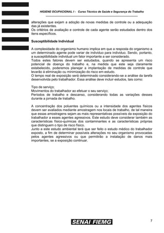 HIGIENE OCUPACIONAL I - Curso Técnico de Saúde e Segurança do Trabalho
____________________________________________________________
7
alterações que exijam a adoção de novas medidas de controle ou a adequação
das já existentes.
Os critérios de avaliação e controle de cada agente serão estudados dentro dos
itens específicos.
Susceptibilidade Individual
A complexidade do organismo humano implica em que a resposta do organismo a
um determinado agente pode variar de individuo para individuo. Sendo, portanto,
a susceptibilidade individual um fator importante a ser considerado.
Todos estes fatores devem ser estudados, quando se apresenta um risco
potencial de doença do trabalho e, na medida que este seja claramente
estabelecido, poderemos planejar a implantação de medidas de controle que
levarão à eliminação ou minimização do risco em estudo.
O tempo real de exposição será determinado considerando-se a análise da tarefa
desenvolvida pelo trabalhador. Essa análise deve incluir estudos, tais como:
Tipo de serviço;
Movimentos do trabalhador ao efetuar o seu serviço;
Períodos de trabalho e descanso, considerando todas as variações desses
durante a jornada de trabalho.
A concentração dos poluentes químicos ou a intensidade dos agentes físicos
devem ser avaliados mediante amostragem nos locais de trabalho, de tal maneira
que essas amostragens sejam as mais representativas possíveis da exposição do
trabalhador a esses agentes agressivos. Este estudo deve considerar também as
características físico-químicas dos contaminantes e as características próprias
que distinguem o tipo de risco físico.
Junto a este estudo ambiental terá que ser feito o estudo médico do trabalhador
exposto, a fim de determinar possíveis alterações no seu organismo provocadas
pelos agentes agressivos ou que permitirão a instalação de danos mais
importantes, se a exposição continuar.
 