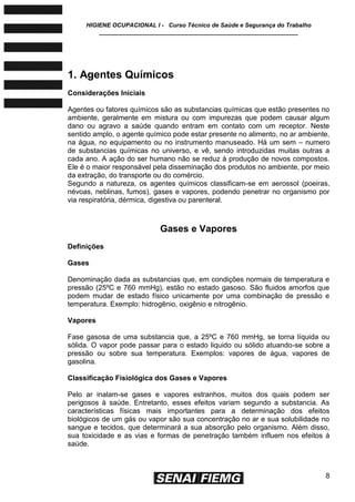 HIGIENE OCUPACIONAL I - Curso Técnico de Saúde e Segurança do Trabalho
____________________________________________________________
8
1. Agentes Químicos
Considerações Iniciais
Agentes ou fatores químicos são as substancias químicas que estão presentes no
ambiente, geralmente em mistura ou com impurezas que podem causar algum
dano ou agravo a saúde quando entram em contato com um receptor. Neste
sentido amplo, o agente químico pode estar presente no alimento, no ar ambiente,
na água, no equipamento ou no instrumento manuseado. Há um sem – numero
de substancias químicas no universo, e vê, sendo introduzidas muitas outras a
cada ano. A ação do ser humano não se reduz à produção de novos compostos.
Ele é o maior responsável pela disseminação dos produtos no ambiente, por meio
da extração, do transporte ou do comércio.
Segundo a natureza, os agentes químicos classificam-se em aerossol (poeiras,
névoas, neblinas, fumos), gases e vapores, podendo penetrar no organismo por
via respiratória, dérmica, digestiva ou parenteral.
Gases e Vapores
Definições
Gases
Denominação dada as substancias que, em condições normais de temperatura e
pressão (25ºC e 760 mmHg), estão no estado gasoso. São fluidos amorfos que
podem mudar de estado físico unicamente por uma combinação de pressão e
temperatura. Exemplo: hidrogênio, oxigênio e nitrogênio.
Vapores
Fase gasosa de uma substancia que, a 25ºC e 760 mmHg, se torna líquida ou
sólida. O vapor pode passar para o estado liquido ou sólido atuando-se sobre a
pressão ou sobre sua temperatura. Exemplos: vapores de água, vapores de
gasolina.
Classificação Fisiológica dos Gases e Vapores
Pelo ar inalam-se gases e vapores estranhos, muitos dos quais podem ser
perigosos à saúde. Entretanto, esses efeitos variam segundo a substancia. As
características físicas mais importantes para a determinação dos efeitos
biológicos de um gás ou vapor são sua concentração no ar e sua solubilidade no
sangue e tecidos, que determinará a sua absorção pelo organismo. Além disso,
sua toxicidade e as vias e formas de penetração também influem nos efeitos à
saúde.
 