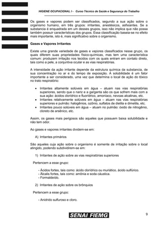 HIGIENE OCUPACIONAL I - Curso Técnico de Saúde e Segurança do Trabalho
____________________________________________________________
9
Os gases e vapores podem ser classificados, segundo a sua ação sobre o
organismo humano, em três grupos: irritantes, anestésicos, asfixiantes. Se a
substancia é enquadrada em um desses grupos, isso não implica que não possa
também possuir características dos grupos. Essa classificação baseia-se no efeito
mais importante, isto é, mais significativo sobre o organismo.
Gases e Vapores Irritantes
Existe uma grande variedade de gases e vapores classificados nesse grupo, os
quais diferem suas propriedades físico-químicas, mas tem uma característica
comum: produzem irritação nos tecidos com os quais entram em contato direto,
tais como a pele, a conjuntiva ocular e as vias respiratórias.
A intensidade da ação irritante depende da estrutura química da substancia, de
sua concentração no ar e do tempo de exposição. A solubilidade é um fator
importante a ser considerado, uma vez que determina o local de ação do tóxico
no trato respiratório:
 Irritantes altamente solúveis em água – atuam nas vias respiratórias
superiores, sendo que o nariz e a garganta são os que sofrem mais com a
sua ação: ácidos clorídrico e fluorídrico, amoníaco, nevoas alcalinas, etc.
 Irritantes relativamente solúveis em água – atuam nas vias respiratórias
superiores e pulmão: halogênios, ozônio, sulfatos de dietila e dimetila, etc.
 Irritantes pouco solúveis em água – atuam no pulmão: óxido de nitrogênio,
cloreto de arsênico, etc.
Assim, os gases mais perigosos são aqueles que possuem baixa solubilidade e
não tem odor.
Ao gases e vapores irritantes dividem-se em:
A) Irritantes primários
São aqueles cuja ação sobre o organismo é somente de irritação sobre o local
atingido, podendo subdividirem-se em:
1) Irritantes de ação sobre as vias respiratórias superiores
Pertencem a esse grupo:
- Ácidos fortes, tais como: ácido clorídrico ou muriático, ácido sulfúrico.
- Álcalis fortes, tais como: amônia e soda cáustica.
- Formaldeído.
2) Irritantes de ação sobre os brônquios
Pertencem a esse grupo:
- Anidrido sulfuroso e cloro.
 