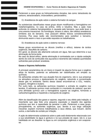 HIGIENE OCUPACIONAL I - Curso Técnico de Saúde e Segurança do Trabalho
____________________________________________________________
11
Pertencem a esse grupo os hidrocarbonetos clorados, tais como: tetracloreto de
carbono, tetracloroetano, tricloroetileno, percloroetilino.
C) Anestésicos de ação sobre o sistema formador do sangue
As substancias classificadas nesse grupo atuam modificando a hemoglobina em
metahemoglobina, no caso da anilina, nitrito e toluidina. Mas a ação mais
profunda no sistema hematopoiético é causada pelo benzeno, que pode levar a
uma anemia irreversível. Os homólogos, tolueno e xileno, têm efeitos anestésicos
similares aos do benzeno, mas possuem efeitos tóxicos consideravelmente
menores. Pos essa razão são recomendados para substituir o benzeno,
diminuindo assim o risco a que estão expostos os trabalhadores.
D) Anestésicos de ação sobre o sistema nervoso
Nesse grupo encontram-se os álcoois (metílico e etílico), ésteres de ácidos
orgânicos, dissulfeto de carbono.
Em geral, os álcoois são altamente solúveis em água, fato que determina a sua
eliminação de forma lenta.
No caso do álcool etílico, alenta eliminação é contrastada com a rápida oxidação
dentro do ciclo de combustão dos açucares e raramente são inaladas quantidades
suficientes para produzir anestesia.
Gases e Vapores Asfixiantes
A principal característica de um tóxico é impedir de alguma forma que o oxigênio
atinja os tecidos, podendo os asfixiantes ser classificados em simples ou
químicos.
Os asfixiantes simples têm sua atuação fora do organismo, isto é, sua presença
na atmosfera provoca o deslocamento do oxigênio, reduzindo a concentração
desse gás no ambiente. Dentro dessa classe encontram-se o CO2, metano,
propano, nitrogênio e butano.
Por outro lado, os asfixiantes químicos impedem a entrada do oxigênio nos
tecidos. O asfixiante químico mais conhecido é o monóxido de carbono, que tem
uma afinidade química com a hemoglobina superior ao oxigênio, formando a
carboxihemoglobina e impedindo o transporte de oxigênio.
Além da classificação dos gases e vapores, segundo o seu efeito pela inalação, é
importante que seja feita uma pequena exposição a respeito dos agentes
químicos que tem a capacidade de penetrar a pele. Pertencem a esse grupo,
principalmente, os solventes orgânicos, que, devido a sua larga utilização
industrial, expõem inúmeros trabalhadores a seus efeitos, que incluem, dentre
outros, a dermatite de contato por irritação.
A ação de determinada substancia sobre a pele está diretamente relacionada com
a sua solubilidade na água e gordura e na sua pressão de vapor, isto é, a sua
habilidade em se dissolver na água ou em compostos orgânicos e em evaporar-
se.
 
