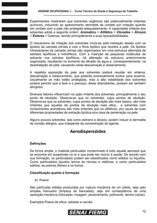 HIGIENE OCUPACIONAL I - Curso Técnico de Saúde e Segurança do Trabalho
____________________________________________________________
12
Experimentos mostraram que solventes orgânicos são potencialmente irritantes
químicos, induzindo ao aparecimento dermatite de contato por irritação quando
em contato com a pele não protegida adequadamente. A capacidade irritante dos
solventes adota a seguinte ordem: Aromático > Alifático > Clorados > Álcoois
> Ésteres > Cetonas, devido principalmente a suas lipossolubilidades.
O mecanismo de irritação dos solventes inicia-se pela interação destes com os
lipídios da camada córnea e com o filme lipídico que recobre a pele. Os lipídios
intracelulares da camada córnea são organizados em uma estrutura alternada de
estratos lipofílicos e hidrofílicos. Com a inserção de pequenas moléculas de
solvente nos estratos lipofílicos, há alteração da estrutura anteriormente
organizada, resultando no aumento da difusão da água e, conseqüentemente, na
desidratação da pele, causando nesta descamação e ressecamento.
A repetida exposição da pele aos solventes poderá resultar em eritema,
descamação e ressecamento, que poderão eventualmente evoluir para eczema.
Usualmente as mão estão protegidas, mas a alta volatilidade dos solventes
poderá permitir que a face e o pescoço, áreas descobertas, possam ser também
atingidos.
Diversos fatores influenciam na ação irritante dos solventes, principalmente o seu
ponto de ebulição. Observa-se que os solventes, cujos pontos de ebulição.
Observa-se que os solventes, cujos pontos de ebulição são mais baixos, são mais
irritantes que aqueles de pontos de ebulição mais altos, e solventes com
componentes aromáticos são mais irritantes que os alifáticos, por causa de suas
diferentes propriedades de extração lipídica e/ou taxa de penetração na pele.
Alguns poucos solventes, tais como estireno e álcoois, podem induzir à dermatite
de contato alérgica, que independe da concentração do agente.
Aerodispersóides
Definições
De forma ampla, o material particulado contaminado é todo aquele aerossol que
se encontra em suspensão no ar e que pode ser nocivo à saúde. De acordo com
sua formação, os particulados podem ser classificados como sólidos ou líquidos.
Como particulados líquidos temos as névoas e neblinas, e como particulados
sólidos, as poeiras (fibras) e os fumos.
Classificação quanto á formação
A) Poeira
São partículas sólidas produzidas por ruptura mecânica de um sólido, seja pelo
simples manuseio (limpeza de bancadas), seja em conseqüência de uma
operação mecânica (trituração, moagem, peneiramento, polimento, dentre outras).
Exemplos:Poeira de sílica, asbesto e carvão.
 