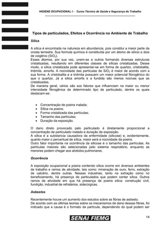 HIGIENE OCUPACIONAL I - Curso Técnico de Saúde e Segurança do Trabalho
____________________________________________________________
14
Tipos de particulados, Efeitos e Ocorrência no Ambiente de Trabalho
Sílica
A sílica é encontrada na natureza em abundancia, pois constitui a maior parte da
crosta terrestre. Sua formula química é constituída por um átomo de silício e dois
de oxigênio (SiO2).
Esses átomos, por sua vez, unem-se a outros formando diversas estruturas
cristalizadas, resultando em diferentes classes de sílicas cristalizadas. Desse
modo, a sílica cristalizada pode apresentar-se em forma de quartzo, cristobalita,
tridmita, amorfa. A nocividade das partículas de SiO2 é maior de acordo com a
sua forma. A cristobalita e a tridmita possuem um maior potencial fibrogênico do
que o quartzo. Já a sílica amorfa e a fundida são menos nocivas que as
cristalizadas.
De maneira geral, vários são sos fatores que influenciam na maior ou menor
intensidade fibrogênica de determinado tipo de particulado, dentre os quais
destacam-se:
 Concentração de poeira inalada;
 Sílica na poeira;
 Forma cristalizada das partículas;
 Tamanho das partículas;
 Duração da exposição.
O dano direto provocado pelo particulado é diretamente proporcional a
concentração de particulado inalado e duração de exposição.
A sílica é a substancia causadora da enfermidade (silicose) e, evidentemente,
quanto maior o percentual de sílica, maior será a nocividade da poeira.
Outro fator importante na ocorrência da silicose é o tamanho das partículas. As
partículas maiores são selecionadas pelo sistema respiratório, enquanto as
menores podem chegar aos alvéolos pulmonares.
Ocorrência
A exposição ocupacional a poeira contendo sílica ocorre em diversos ambientes
de trabalho e ramos de atividade, tais como: mineração de ouro, ferro, extração
de calcário, dentre outras. Nessas industrias, tanto na extração como no
beneficiamento, há presença de particulados que podem conter sílica. Outros
ramos de atividade em que há presença de poeira sílica: construção civil,
fundição, industrial de refratários, siderúrgicas.
Asbestos
Recentemente houve um aumento dos estudos sobre as fibras de asbesto.
De acordo com as últimas teorias sobre os mecanismos de dano dessas fibras, foi
indicado que a causa é o formato da partícula, dependendo do qual podem ser
 