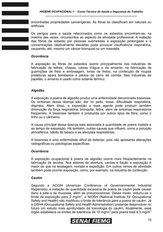 HIGIENE OCUPACIONAL I - Curso Técnico de Saúde e Segurança do Trabalho
____________________________________________________________
15
encontradas propriedades cancerígenas. As fibras se classificam em naturais ou
artificiais.
Os perigos para a saúde relacionados como os asbestos encontram-se, na
maioria das vezes, circunscritos ao aspecto da atividade profissional. A inalação
das fibras de asbesto por pessoas submetidas a exposição prolongada e a
concentrações relativamente elevadas pode provocar insuficiência respiratória,
causando, até, mesmo um câncer bronquial ou um mesotela.
Ocorrência
A exposição às fibras de asbestos ocorre principalmente nas industrias de
fabricação de telhas, chapas, caixas d’água e de amianto; na fabricação de
guarnições de freio e embreagem, lonas de freios; na confecção de roupas
protetoras apara bombeiros e pilotos de carro de corrida. Nas industrias de
papelão, o amianto é usado como isolante térmico.
Algodão
A exposição á poeira de algodão produz uma enfermidade denominada bissinose.
Os sintomas dessa doença são: dor no peito, tosse, dificuldade respiratória,
dispnéia. Alem disso, a exposição a esse agente pode produzir também
diminuição da força respiratória, bronquite, febre, alem de sintomas respiratórios
freqüentes. A bissinose também é produzida por outros tipos de fibra, como o
linho ou o cânhamo.
A causa principal dessa doença esta associada à quantidade de poeira inalada e
ao tempo de exposição. Há também, outras causas que influem, como a poluição
atmosférica, hábito do tabaco e as afecções respiratórias.
A bissinose é uma enfermidade difícil de detectar, pois não apresenta alterações
radiográficas ou patológicas especificas.
Ocorrência
A exposição ocupacional à poeira de algodão ocorre mais freqüentemente na
fabricação de tecidos. Nos setores de abertura, cardas e fiação a exposição é
maior do que na tecelagem, revisão e expedição. Em outros ramos de atividade
também pode ocorrer exposição, como, por exemplo, na industria de confecção.
Caulim
Segundo a ACGIH (American Conference of Governanmental Industrial
Hygienists), a inalação de quantidade excessiva de poeira de caulim pode causar
dano à pele e às mucosas, além de pneumoconiose. Desse modo, reduziu-se o
limite de exposição para 2 mg/m3
. o NIOSH (National Institute for Occupational
Safety and Health) não modificou o limite de tolerância para a poeira de caulim. Já
a OSHA (Occupational Safety and Health Administration) pretende desenvolver no
futuro um estudo mais aprofundado da toxicologia do caulim. Atualmente, esse
órgão estabelece os limites de tolerância de 10 mg/m3
para poeira total e 5 mg/m3
 