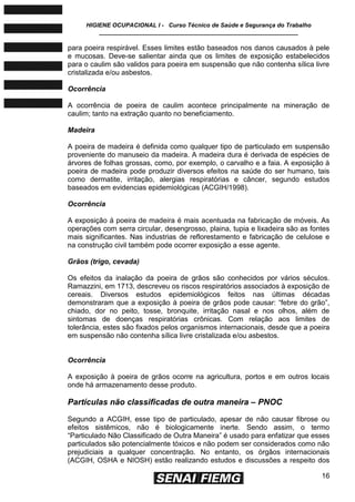 HIGIENE OCUPACIONAL I - Curso Técnico de Saúde e Segurança do Trabalho
____________________________________________________________
16
para poeira respirável. Esses limites estão baseados nos danos causados à pele
e mucosas. Deve-se salientar ainda que os limites de exposição estabelecidos
para o caulim são validos para poeira em suspensão que não contenha sílica livre
cristalizada e/ou asbestos.
Ocorrência
A ocorrência de poeira de caulim acontece principalmente na mineração de
caulim; tanto na extração quanto no beneficiamento.
Madeira
A poeira de madeira é definida como qualquer tipo de particulado em suspensão
proveniente do manuseio da madeira. A madeira dura é derivada de espécies de
árvores de folhas grossas, como, por exemplo, o carvalho e a faia. A exposição à
poeira de madeira pode produzir diversos efeitos na saúde do ser humano, tais
como dermatite, irritação, alergias respiratórias e câncer, segundo estudos
baseados em evidencias epidemiológicas (ACGIH/1998).
Ocorrência
A exposição á poeira de madeira é mais acentuada na fabricação de móveis. As
operações com serra circular, desengrosso, plaina, tupia e lixadeira são as fontes
mais significantes. Nas industrias de reflorestamento e fabricação de celulose e
na construção civil também pode ocorrer exposição a esse agente.
Grãos (trigo, cevada)
Os efeitos da inalação da poeira de grãos são conhecidos por vários séculos.
Ramazzini, em 1713, descreveu os riscos respiratórios associados à exposição de
cereais. Diversos estudos epidemiológicos feitos nas últimas décadas
demonstraram que a exposição à poeira de grãos pode causar: ―febre do grão‖,
chiado, dor no peito, tosse, bronquite, irritação nasal e nos olhos, além de
sintomas de doenças respiratórias crônicas. Com relação aos limites de
tolerância, estes são fixados pelos organismos internacionais, desde que a poeira
em suspensão não contenha sílica livre cristalizada e/ou asbestos.
Ocorrência
A exposição à poeira de grãos ocorre na agricultura, portos e em outros locais
onde há armazenamento desse produto.
Partículas não classificadas de outra maneira – PNOC
Segundo a ACGIH, esse tipo de particulado, apesar de não causar fibrose ou
efeitos sistêmicos, não é biologicamente inerte. Sendo assim, o termo
―Particulado Não Classificado de Outra Maneira‖ é usado para enfatizar que esses
particulados são potencialmente tóxicos e não podem ser considerados como não
prejudiciais a qualquer concentração. No entanto, os órgãos internacionais
(ACGIH, OSHA e NIOSH) estão realizando estudos e discussões a respeito dos
 
