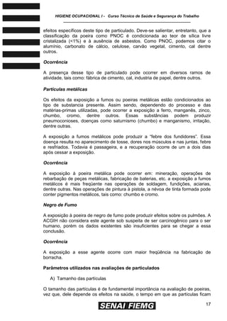 HIGIENE OCUPACIONAL I - Curso Técnico de Saúde e Segurança do Trabalho
____________________________________________________________
17
efeitos específicos deste tipo de particulado. Deve-se salientar, entretanto, que a
classificação da poeira como PNOC é condicionada ao teor de sílica livre
cristalizada (<1%) e à ausência de asbestos. Como PNOC, podemos citar o
alumínio, carbonato de cálcio, celulose, carvão vegetal, cimento, cal dentre
outros.
Ocorrência
A presença desse tipo de particulado pode ocorrer em diversos ramos de
atividade, tais como: fábrica de cimento, cal, industria de papel, dentre outros.
Partículas metálicas
Os efeitos da exposição a fumos ou poeiras metálicas estão condicionados ao
tipo de substancia presente. Assim sendo, dependendo do processo e das
matérias-primas utilizadas, pode ocorrer a exposição a ferro, manganês, zinco,
chumbo, cromo, dentre outros. Essas substâncias podem produzir
pneumoconioses, doenças como saturnismo (chumbo) e manganismo, irritação,
dentre outras.
A exposição a fumos metálicos pode produzir a ―febre dos fundidores‖. Essa
doença resulta no aparecimento de tosse, dores nos músculos e nas juntas, febre
e resfriados. Todavia é passageira, e a recuperação ocorre de um a dois dias
após cessar a exposição.
Ocorrência
A exposição à poeira metálica pode ocorrer em: mineração, operações de
rebarbação de peças metálicas, fabricação de baterias, etc. a exposição a fumos
metálicos é mais freqüente nas operações de soldagem, fundições, aciarias,
dentre outras. Nas operações de pintura à pistola, a névoa de tinta formada pode
conter pigmentos metálicos, tais como: chumbo e cromo.
Negro de Fumo
A exposição à poeira de negro de fumo pode produzir efeitos sobre os pulmões. A
ACGIH não considera este agente sob suspeita de ser carcinogênico para o ser
humano, porém os dados existentes são insuficientes para se chegar a essa
conclusão.
Ocorrência
A exposição a esse agente ocorre com maior freqüência na fabricação de
borracha.
Parâmetros utilizados nas avaliações de particulados
A) Tamanho das partículas
O tamanho das partículas é de fundamental importância na avaliação de poeiras,
vez que, dele depende os efeitos na saúde, o tempo em que as partículas ficam
 
