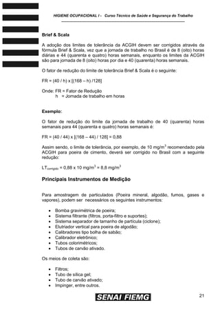 HIGIENE OCUPACIONAL I - Curso Técnico de Saúde e Segurança do Trabalho
____________________________________________________________
21
Brief & Scala
A adoção dos limites de tolerância da ACGIH devem ser corrigidos através da
fórmula Brief & Scala, vez que a jornada de trabalho no Brasil é de 8 (oito) horas
diárias e 44 (quarenta e quatro) horas semanais, enquanto os limites da ACGIH
são para jornada de 8 (oito) horas por dia e 40 (quarenta) horas semanais.
O fator de redução do limite de tolerância Brief & Scala é o seguinte:
FR = (40 / h) x [(168 – h) /128]
Onde: FR = Fator de Redução
h = Jornada de trabalho em horas
Exemplo:
O fator de redução do limite da jornada de trabalho de 40 (quarenta) horas
semanais para 44 (quarenta e quatro) horas semanais é:
FR = (40 / 44) x [(168 – 44) / 128] = 0,88
Assim sendo, o limite de tolerância, por exemplo, de 10 mg/m3
recomendado pela
ACGIH para poeira de cimento, deverá ser corrigido no Brasil com a seguinte
redução:
LTcorrigido = 0,88 x 10 mg/m3
= 8,8 mg/m3
Principais Instrumentos de Medição
Para amostragem de particulados (Poeira mineral, algodão, fumos, gases e
vapores), podem ser necessários os seguintes instrumentos:
 Bomba gravimétrica de poeira;
 Sistema filtrante (filtros, porta-filtro e suportes);
 Sistema separador de tamanho de partícula (ciclone);
 Elutriador vertical para poeira de algodão;
 Calibradores tipo bolha de sabão;
 Calibrador eletrônico;
 Tubos colorimétricos;
 Tubos de carvão ativado.
Os meios de coleta são:
 Filtros;
 Tubo de sílica gel;
 Tubo de carvão ativado;
 Impinger, entre outros.
 
