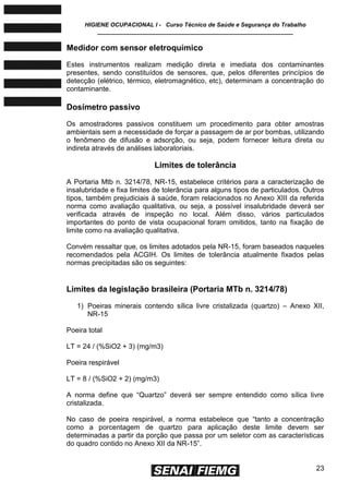 HIGIENE OCUPACIONAL I - Curso Técnico de Saúde e Segurança do Trabalho
____________________________________________________________
23
Medidor com sensor eletroquímico
Estes instrumentos realizam medição direta e imediata dos contaminantes
presentes, sendo constituídos de sensores, que, pelos diferentes princípios de
detecção (elétrico, térmico, eletromagnético, etc), determinam a concentração do
contaminante.
Dosímetro passivo
Os amostradores passivos constituem um procedimento para obter amostras
ambientais sem a necessidade de forçar a passagem de ar por bombas, utilizando
o fenômeno de difusão e adsorção, ou seja, podem fornecer leitura direta ou
indireta através de análises laboratoriais.
Limites de tolerância
A Portaria Mtb n. 3214/78, NR-15, estabelece critérios para a caracterização de
insalubridade e fixa limites de tolerância para alguns tipos de particulados. Outros
tipos, também prejudiciais à saúde, foram relacionados no Anexo XIII da referida
norma como avaliação qualitativa, ou seja, a possível insalubridade deverá ser
verificada através de inspeção no local. Além disso, vários particulados
importantes do ponto de vista ocupacional foram omitidos, tanto na fixação de
limite como na avaliação qualitativa.
Convém ressaltar que, os limites adotados pela NR-15, foram baseados naqueles
recomendados pela ACGIH. Os limites de tolerância atualmente fixados pelas
normas precipitadas são os seguintes:
Limites da legislação brasileira (Portaria MTb n. 3214/78)
1) Poeiras minerais contendo sílica livre cristalizada (quartzo) – Anexo XII,
NR-15
Poeira total
LT = 24 / (%SiO2 + 3) (mg/m3)
Poeira respirável
LT = 8 / (%SiO2 + 2) (mg/m3)
A norma define que ―Quartzo‖ deverá ser sempre entendido como sílica livre
cristalizada.
No caso de poeira respirável, a norma estabelece que ―tanto a concentração
como a porcentagem de quartzo para aplicação deste limite devem ser
determinadas a partir da porção que passa por um seletor com as características
do quadro contido no Anexo XII da NR-15‖.
 