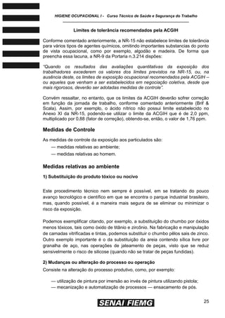 HIGIENE OCUPACIONAL I - Curso Técnico de Saúde e Segurança do Trabalho
____________________________________________________________
25
Limites de tolerância recomendados pela ACGIH
Conforme comentado anteriormente, a NR-15 não estabelece limites de tolerância
para vários tipos de agentes químicos, omitindo importantes substancias do ponto
de vista ocupacional, como por exemplo, algodão e madeira. De forma que
preencha essa lacuna, a NR-9 da Portaria n.3.214 dispões:
―Quando os resultados das avaliações quantitativas da exposição dos
trabalhadores excederem os valores dos limites previstos na NR-15, ou, na
ausência deste, os limites de exposição ocupacional recomendados pela ACGIH –
ou aqueles que venham a ser estabelecidos em negociação coletiva, desde que
mais rigorosos, deverão ser adotadas medidas de controle‖.
Convém ressaltar, no entanto, que os limites da ACGIH deverão sofrer correção
em função da jornada de trabalho, conforme comentado anteriormente (Brif &
Scala). Assim, por exemplo, o ácido nítrico não possui limite estabelecido no
Anexo XI da NR-15, podendo-se utilizar o limite da ACGIH que é de 2,0 ppm,
multiplicado por 0,88 (fator de correção), obtendo-se, então, o valor de 1,76 ppm.
Medidas de Controle
As medidas de controle da exposição aos particulados são:
— medidas relativas ao ambiente;
— medidas relativas ao homem.
Medidas relativas ao ambiente
1) Substituição do produto tóxico ou nocivo
Este procedimento técnico nem sempre é possível, em se tratando do pouco
avanço tecnológico e científico em que se encontra o parque industrial brasileiro,
mas, quando possível, é a maneira mais segura de se eliminar ou minimizar o
risco da exposição.
Podemos exemplificar citando, por exemplo, a substituição do chumbo por óxidos
menos tóxicos, tais como óxido de titânio e zircônio. Na fabricação e manipulação
de camadas vitrificadas e tintas, podemos substituir o chumbo pêlos sais de zinco.
Outro exemplo importante é o da substituição da areia contendo sílica livre por
granalha de aço, nas operações de jateamento de peças, visto que se reduz
sensivelmente o risco de silicose (quando não se tratar de peças fundidas).
2) Mudanças ou alteração do processo ou operação
Consiste na alteração do processo produtivo, como, por exemplo:
— utilização de pintura por imersão ao invés de pintura utilizando pistola;
— mecanização e automatização de processos — ensacamento de pós.
 