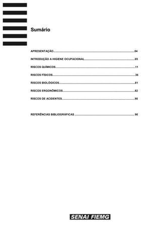 SSuummáárriioo
APRESENTAÇÃO............................................................................................................04
INTRODUÇÃO A HIGIENE OCUPACIONAL...................................................................05
RISCOS QUÍMICOS..........................................................................................................11
RISCOS FÍSICOS..............................................................................................................36
RISCOS BIOLÓGICOS.....................................................................................................81
RISCOS ERGONÔMICOS................................................................................................82
RISCOS DE ACIDENTES.................................................................................................90
REFERÊNCIAS BIBLIOGRÁFICAS ................................................................................ 90
 