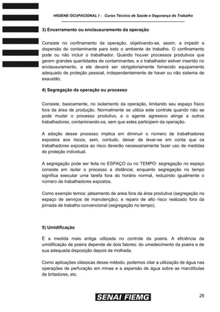 HIGIENE OCUPACIONAL I - Curso Técnico de Saúde e Segurança do Trabalho
____________________________________________________________
26
3) Encerramento ou enclausuramento da operação
Consiste no confinamento da operação, objetivando-se, assim, a impedir a
dispersão do contaminante para todo o ambiente de trabalho. O confinamento
pode ou não incluir o trabalhador. Quando houver processos produtivos que
gerem grandes quantidades de contaminantes, e o trabalhador estiver inserido no
enclausuramento, a ele deverá ser obrigatoriamente fornecido equipamento
adequado de proteção pessoal, independentemente de haver ou não sistema de
exaustão.
4) Segregação da operação ou processo
Consiste, basicamente, no isolamento da operação, limitando seu espaço físico
fora da área de produção. Normalmente se utiliza este controle quando não se
pode mudar o processo produtivo, e o agente agressivo atinge a outros
trabalhadores, contaminando-os, sem que estes participem da operação.
A adoção desse processo implica em diminuir o número de trabalhadores
expostos aos riscos, sem, contudo, deixar de levar-se em conta que os
trabalhadores expostos ao risco deverão necessariamente fazer uso de medidas
de proteção individual.
A segregação pode ser feita no ESPAÇO ou no TEMPO: segregação no espaço
consiste em isolar o processo a distância; enquanto segregação no tempo
significa executar uma tarefa fora do horário normal, reduzindo igualmente o
número de trabalhadores expostos.
Como exemplo temos: jateamento de areia fora da área produtiva (segregação no
espaço de serviços de manutenção); e reparo de alto risco realizado fora da
jornada de trabalho convencional (segregação no tempo).
5) Umidificação
É a medida mais antiga utilizada no controle da poeira. A eficiência da
umidificação de poeira depende de dois fatores: do umedecimento da poeira e de
sua adequada disposição depois de molhada.
Como aplicações clássicas desse método, podemos citar a utilização de água nas
operações de perfuração em minas e a aspersão de água sobre as mandíbulas
de britadores, etc.
 