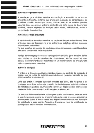 HIGIENE OCUPACIONAL I - Curso Técnico de Saúde e Segurança do Trabalho
____________________________________________________________
27
6) Ventilação geral diluidora
A ventilação geral diluidora consiste na insuflação e exaustão de ar em um
ambiente de trabalho, de forma que promovam a redução de concentrações de
poluentes nocivos. Tal redução ocorre, uma vez que, ao se introduzir grandes
volumes de ar puro em um ambiente contendo uma certa massa de determinado
poluente, haverá dispersão ou diluição desta massa, reduzindo-se, assim, a
concentração dos poluentes.
7) Ventilação local exaustora
A ventilação local exaustora consiste na captação dos poluentes de uma fonte
antes que estes se dispersem no ar do ambiente de trabalho e atinjam a zona de
respiração do trabalhador.
No que se refere ao controle da poluição do ar da comunidade, a ventilação local
exaustora também tem papel importante.
Tal tipo de ventilação possui várias vantagens em relação à geral diluidora, dentre
elas: captura e controle completo do contaminante: vazões requeridas mais
baixas; os contaminantes são recolhidos em um menor volume de ar capturado,
reduzindo-se também os custos.
8) Ordem e limpeza
A ordem e a limpeza constituem medidas eficazes no controle da exposição à
poeira, pois os restos de materiais acumulados em máquina, bancada ou piso
podem espalhar a poeira no ar.
Uma boa ordem e limpeza significam limpeza dos pisos, das máquinas e de
quaisquer superfícies horizontais; previsão de depósitos para materiais nocivos e
de métodos adequados a seu transporte e emprego; disposição das operações de
modo que limite o número de operários expostos ao risco, etc.
Os métodos de limpeza também podem gerar poeira. Assim sendo, deve-se evitar
o uso de vassoura, escova ou ar comprimido, pois estes processos provocam a
emanação de poeira e, muitas vezes, são responsáveis exclusivos pela exposição
do trabalhador a esse agente. Portanto, a limpeza por meio de umidificação ou
por aspiração são os métodos recomendados.
 