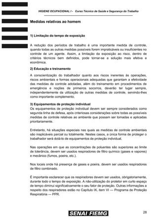 HIGIENE OCUPACIONAL I - Curso Técnico de Saúde e Segurança do Trabalho
____________________________________________________________
28
Medidas relativas ao homem
1) Limitação do tempo de exposição
A redução dos períodos de trabalho é uma importante medida de controle,
quando todas as outras medidas possíveis forem impraticáveis ou insuficientes no
controle de um agente. Assim, a limitação da exposição ao risco, dentro de
critérios técnicos bem definidos, pode tornar-se a solução mais efetiva e
econômica.
2) Educação e treinamento
A conscientização do trabalhador quanto aos riscos inerentes às operações,
riscos ambientais e formas operacionais adequadas que garantam a efetividade
das medidas de controle adotadas, além do treinamento em procedimentos de
emergência e noções de primeiros socorros, deverão ter lugar sempre,
independentemente da utilização de outras medidas de controle, servindo-lhes
como importante complemento.
3) Equipamentos de proteção individual
Os equipamentos de proteção individual devem ser sempre considerados como
segunda linha de defesa, após criteriosas considerações sobre todas as possíveis
medidas de controle relativas ao ambiente que possam ser tomadas e aplicadas
prioritariamente.
Entretanto, há situações especiais nas quais as medidas de controle ambientais
são inaplicáveis parcial ou totalmente. Nestes casos, a única forma de proteger o
trabalhador será dotá-lo de equipamentos de proteção individual.
Nas operações em que as concentrações de poluentes são superiores ao limite
de tolerância, devem ser usados respiradores de filtro químico (gases e vapores)
e mecânico (fumos, poeira, etc.).
Nos locais onde há presença de gases e poeira, devem ser usados respiradores
de filtro combinado.
É importante esclarecer que os respiradores devem ser usados, obrigatoriamente,
durante todo o tempo de exposição. A não-utilização do protetor em curto espaço
de tempo diminui significativamente o seu fator de proteção. Outras informações a
respeito dos respiradores estão no Capítulo IX, item VI — Programa de Proteção
Respiratória — PPR.
 
