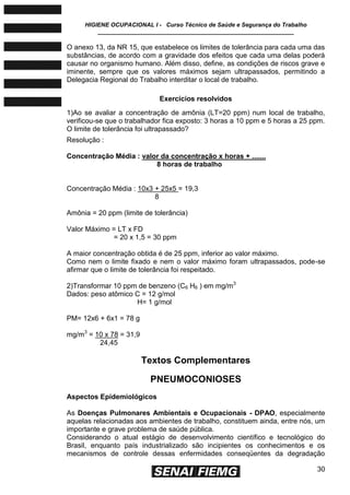 HIGIENE OCUPACIONAL I - Curso Técnico de Saúde e Segurança do Trabalho
____________________________________________________________
30
O anexo 13, da NR 15, que estabelece os limites de tolerância para cada uma das
substâncias, de acordo com a gravidade dos efeitos que cada uma delas poderá
causar no organismo humano. Além disso, define, as condições de riscos grave e
iminente, sempre que os valores máximos sejam ultrapassados, permitindo a
Delegacia Regional do Trabalho interditar o local de trabalho.
Exercícios resolvidos
1)Ao se avaliar a concentração de amônia (LT=20 ppm) num local de trabalho,
verificou-se que o trabalhador fica exposto: 3 horas a 10 ppm e 5 horas a 25 ppm.
O limite de tolerância foi ultrapassado?
Resolução :
Concentração Média : valor da concentração x horas + .......
8 horas de trabalho
Concentração Média : 10x3 + 25x5 = 19,3
8
Amônia = 20 ppm (limite de tolerância)
Valor Máximo = LT x FD
= 20 x 1,5 = 30 ppm
A maior concentração obtida é de 25 ppm, inferior ao valor máximo.
Como nem o limite fixado e nem o valor máximo foram ultrapassados, pode-se
afirmar que o limite de tolerância foi respeitado.
2)Transformar 10 ppm de benzeno (C6 H6 ) em mg/m3
Dados: peso atômico C = 12 g/mol
H= 1 g/mol
PM= 12x6 + 6x1 = 78 g
mg/m3
= 10 x 78 = 31,9
24,45
Textos Complementares
PNEUMOCONIOSES
Aspectos Epidemiológicos
As Doenças Pulmonares Ambientais e Ocupacionais - DPAO, especialmente
aquelas relacionadas aos ambientes de trabalho, constituem ainda, entre nós, um
importante e grave problema de saúde pública.
Considerando o atual estágio de desenvolvimento científico e tecnológico do
Brasil, enquanto país industrializado são incipientes os conhecimentos e os
mecanismos de controle dessas enfermidades conseqüentes da degradação
 