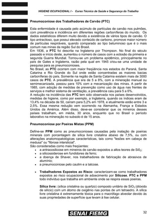 HIGIENE OCUPACIONAL I - Curso Técnico de Saúde e Segurança do Trabalho
____________________________________________________________
32
Pneumoconiose dos Trabalhadores de Carvão (PTC)
Esta enfermidade é causada pelo acúmulo de partículas de carvão nos pulmões,
com prevalência e incidência em diferentes regiões carboníferas do mundo. Os
dados estatísticos diferem muito devido a existência de vários tipos de carvão. O
tipo antracitoso, que possui elevado conteúdo de carbono, promove maior número
de partículas respiráveis, quando comparado ao tipo betuminoso que é o mais
comum nas minas da região Sul do Brasil.
Em 1836, a PTC foi descrita na Inglaterra por Thompson. No final do século
passado e início deste, aumentou o número de casos com a eclosão da primeira e
segunda Guerra Mundial. Tornou-se um problema epidêmico, principalmente no
país de Gales e Inglaterra, razão pela qual em 1945 criou-se uma unidade de
pesquisa para as pneumoconioses.
No Brasil, as PTC ocorrem com maior freqüência nos estados do Paraná, Santa
Catarina e Rio Grande do Sul onde estão concentradas as maiores bacias
carboníferas do país. Somente na região de Santa Catarina existem mais de 3000
casos de PTC. A prevalência que era de 5 a 8%, com a mineração manual ou
semimecanizada, passou para 10% com a mecanização das minas. A partir de
1985, com adoção de medidas de prevenção como uso de água nas frentes de
serviços e melhor sistema de ventilação, a prevalência caiu para 5 a 6%.
A redução na incidência das PTC tem sido observada nos países desenvolvidos,
medidas de higiene, como por exemplo, a Inglaterra, quando os índices eram de
13,4% na década de 50, caíram para 5,2% em 1978, e atualmente estão entre 3 e
2,5%. Essa mesma redução vem ocorrendo na Alemanha, França e Estados
Unidos da América. Além disso, deve-se considerar que os mineiros desses
países trabalham, em média, 30 anos, enquanto que no Brasil o período
laborativo na mineração no subsolo é de 15 anos.
Pneumoconiose por Poeiras Mistas (PPM)
Define-se PPM como as pneumoconioses causadas pela inalação de poeiras
minerais com porcentagem de sílica livre cristalina abaixo de 7,5%, ou com
alterações anatomopatológicas características, tais como "lesões em cabeça de
medusa" ou "fibrose intersticial".
São consideradas como mais freqüentes:
 a antracosilicose em mineiros de carvão expostos a altos teores de Si02;
 a silicossiderose em fundidores de ferro;
 a doença de Shaver, nos trabalhadores de fabricação de abrasivos de
alumínio;
 a pneumoconiose pelo caulim e a talcose.
 Trabalhadores Expostos ao Risco: caracterizam-se como trabalhadores
expostos ao risco ocupacional de adoecimento por Silicose, PTC e PPM
todo indivíduo que trabalha em ambiente onde se respira essas poeiras.
Sílica livre: (sílica cristalina ou quartzo) composto unitário de SiO2 (dióxido
de silício) com um átomo de oxigênio nas pontas de um tetraedro. A sílica
livre cristalina é extremamente tóxica para o macrófago alveolar devido às
suas propriedades de superfície que levam à lise celular.
 