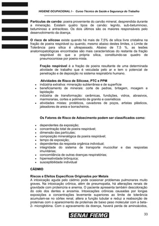 HIGIENE OCUPACIONAL I - Curso Técnico de Saúde e Segurança do Trabalho
____________________________________________________________
33
Partículas de carvão: poeira proveniente do carvão mineral, desprendida durante
a mineração. Existem quatro tipos de carvão: legnito, sub-betuminoso,
betuminoso e antracitoso. Os dois últimos são os maiores responsáveis pelo
desenvolvimento da doença.
O risco de silicose existe quando há mais de 7,5% de sílica livre cristalina na
fração de poeira respirável ou quando, mesmo abaixo destes limites, o Limite de
Tolerância para sílica é ultrapassado. Abaixo de 7,5 %, as lesões
anatomopatológicas encontradas são mais características do restante da fração
respirável do que a própria sílica, constituindo-se quadro de
pneumoconiose por poeira mista.
Fração respirável é a fração de poeira resultante de uma determinada
atividade de trabalho que é veiculada pelo ar e tem o potencial de
penetração e de deposição no sistema respiratório humano.
Atividades de Risco de Silicose, PTC e PPM
 indústria extrativa: mineração subterrânea e de superfície
 beneficiamento de minerais: corte de pedras, britagem, moagem e
lapidação
 indústria de transformação: cerâmicas, fundições, vidros, abrasivos,
marmorarias, cortes e polimento de granito e cosméticos
 atividades mistas: protéticos, cavadores de poços, artistas plásticos,
jateadores de areia e borracheiros.
Os Fatores de Risco de Adoecimento podem ser classificados como:
 dependentes da exposição;
 concentração total de poeira respirável;
 dimensão das partículas;
 composição mineralógica da poeira respirável;
 tempo de exposição;
 dependentes da resposta orgânica individual;
 integridade do sistema de transporte mucociliar e das respostas
imunitárias;
 concomitância de outras doenças respiratórias;
 hiperreatividade brônquica;
 susceptibilidade individual
CCÁÁDDMMIIOO
Riscos e Efeitos Específicos Originados por Metais
A intoxicação aguda pelo cádmio pode ocasionar problemas pulmonares muito
graves. Na intoxicação crônica, além de pneumopatia, há alterações renais de
gravidade com proteinúria e anemia. O paciente apresenta também descoloração
do colo dos dentes e anosmia. Intoxicações crônicas causadas por longas
exposições a concentrações levemente superiores ao limite de tolerância
acumulam-se no córtex renal, altera a função tubular e reduz a reabsorção de
proteínas com o aparecimento de proteínas de baixo peso molecular com a beta-
2- microglobina. Com o agravamento da doença, haverá perda de aminoácidos,
 