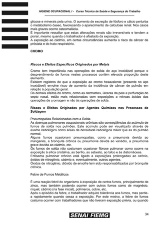 HIGIENE OCUPACIONAL I - Curso Técnico de Saúde e Segurança do Trabalho
____________________________________________________________
34
glicose e minerais pela urina. O aumento de excreção de fósforo e cálcio perturba
o metabolismo ósseo, favorecendo o aparecimento de calculose renal. Nos casos
mais graves ocorre osteomalácia.
É importante ressaltar que estas alterações renais são irreversíveis e tendem a
piorar, mesmo quando o trabalhador é afastado da exposição.
A exposição ao cádmio, em certas circunstâncias aumenta o risco de câncer de
próstata e do trato respiratório.
CROMO
Riscos e Efeitos Específicos Originados por Metais
Cromo tem importância nas operações de solda de aço inoxidável porque o
desprendimento de fumos nestes processos contém elevada proporção deste
elemento.
Existem registros de que a exposição ao cromo hexavalente (presente no aço
inoxidável) envolve risco de aumento da incidência de câncer de pulmão em
relação à população geral.
Os demais efeitos do cromo, como as dermatites, úlceras da pele e perfuração do
septo nasal, estão mais relacionadas com exposições a névoas ácidas das
operações de cromagem e não às operações de solda.
Riscos e Efeitos Originados por Agentes Químicos nos Processos de
Soldagem
Pneumopatias Relacionadas com a Solda
As doenças pulmonares ocupacionais crônicas são conseqüências do acúmulo de
fumos de solda nos pulmões. Este acúmulo pode ser visualizado através de
exame radiológico como áreas de densidade radiológica maior que as do pulmão
normal.
Alguns fumos ocasionam pneumopatias, como a pneumonia devida ao
manganês, a bronquite crônica ou pneumonia devida ao vanádio, a pneumonia
grave devida ao cádmio, etc.
Os fumos de solda não costumam ocasionar fibrose pulmonar como ocorre na
exposição à sílica cristalina, ao berílio, ao asbesto, ao talco e às diatomáceas.
Enfisema pulmonar crônico está ligado a exposições prolongadas ao ozônio,
óxidos de nitrogênio, cádmio e, eventualmente, outros agentes.
Óxidos de nitrogênio, dióxido de enxofre tem sido responsabilizados por bronquite
crônica.
Febre de Fumos Metálicos
É uma reação febril do organismo à exposição de certos fumos, principalmente de
zinco, mas também podendo ocorrer com outros fumos como de magnésio,
níquel, cádmio (na fase inicial), polímeros, cobre, etc.
Após o episódio da febre, o trabalhador adquire tolerância aos fumos, mas perde-
a rapidamente quando cessa a exposição. Por este motivo, a febre de fumos
costuma ocorrer com trabalhadores que não tiveram exposição prévia, ou quando
 