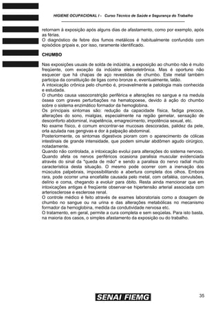 HIGIENE OCUPACIONAL I - Curso Técnico de Saúde e Segurança do Trabalho
____________________________________________________________
35
retornam à exposição após alguns dias de afastamento, como por exemplo, após
as férias.
O diagnóstico de febre dos fumos metálicos é habitualmente confundido com
episódios gripais e, por isso, raramente identificado.
CCHHUUMMBBOO
Nas exposições usuais de solda de indústria, a exposição ao chumbo não é muito
freqüente, com exceção da indústria eletroeletrônica. Mas é oportuno não
esquecer que há chapas de aço revestidas de chumbo. Este metal também
participa da constituição de ligas como bronze e, eventualmente, latão.
A intoxicação crônica pelo chumbo é, provavelmente a patologia mais conhecida
e estudada.
O chumbo causa vasoconstrição periférica e alterações no sangue e na medula
óssea com graves perturbações na hematopoese, devido à ação do chumbo
sobre o sistema enzimático formador da hemoglobina.
Os principais sintomas são: redução da capacidade física, fadiga precoce,
alterações do sono, mialgias, especialmente na região gemelar, sensação de
desconforto abdominal, inapetência, emagrecimento, impotência sexual, etc.
No exame físico, é comum encontrar-se mucosas descoradas, palidez da pele,
orla azulada nas gengivas e dor à palpação abdominal.
Posteriormente, os sintomas digestivos pioram com o aparecimento de cólicas
intestinais de grande intensidade, que podem simular abdômen agudo cirúrgico,
notadamente.
Quando não controlada, a intoxicação evolui para alterações do sistema nervoso.
Quando afeta os nervos periféricos ocasiona paralisia muscular evidenciada
através do sinal da "queda de mão" e sendo a paralisia do nervo radial muito
característica desta situação. O mesmo pode ocorrer com a inervação dos
músculos palpebrais, impossibilitando a abertura completa dos olhos. Embora
rara, pode ocorrer uma encefalite causada pelo metal, com cefaléia, convulsões,
delírio e coma, chegando a evoluir para óbito. Resta ainda mencionar que em
intoxicações antigas é freqüente observar-se hipertensão arterial associada com
arteriosclerose e esclerose renal.
O controle médico é feito através de exames laboratoriais como a dosagem de
chumbo no sangue ou na urina e das alterações metabólicas no mecanismo
formador da hemoglobina, medida da condutividade nervosa etc.
O tratamento, em geral, permite a cura completa e sem seqüelas. Para isto basta,
na maioria dos casos, o simples afastamento da exposição ou do trabalho.
 