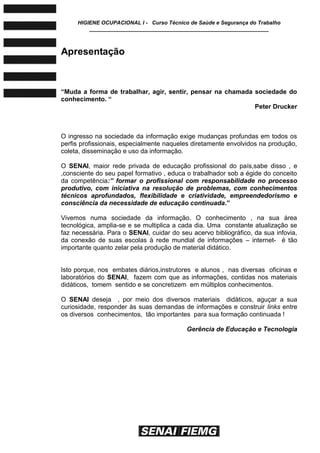HIGIENE OCUPACIONAL I - Curso Técnico de Saúde e Segurança do Trabalho
____________________________________________________________
Apresentação
―Muda a forma de trabalhar, agir, sentir, pensar na chamada sociedade do
conhecimento. ―
Peter Drucker
O ingresso na sociedade da informação exige mudanças profundas em todos os
perfis profissionais, especialmente naqueles diretamente envolvidos na produção,
coleta, disseminação e uso da informação.
O SENAI, maior rede privada de educação profissional do país,sabe disso , e
,consciente do seu papel formativo , educa o trabalhador sob a égide do conceito
da competência:” formar o profissional com responsabilidade no processo
produtivo, com iniciativa na resolução de problemas, com conhecimentos
técnicos aprofundados, flexibilidade e criatividade, empreendedorismo e
consciência da necessidade de educação continuada.‖
Vivemos numa sociedade da informação. O conhecimento , na sua área
tecnológica, amplia-se e se multiplica a cada dia. Uma constante atualização se
faz necessária. Para o SENAI, cuidar do seu acervo bibliográfico, da sua infovia,
da conexão de suas escolas à rede mundial de informações – internet- é tão
importante quanto zelar pela produção de material didático.
Isto porque, nos embates diários,instrutores e alunos , nas diversas oficinas e
laboratórios do SENAI, fazem com que as informações, contidas nos materiais
didáticos, tomem sentido e se concretizem em múltiplos conhecimentos.
O SENAI deseja , por meio dos diversos materiais didáticos, aguçar a sua
curiosidade, responder às suas demandas de informações e construir links entre
os diversos conhecimentos, tão importantes para sua formação continuada !
Gerência de Educação e Tecnologia
 