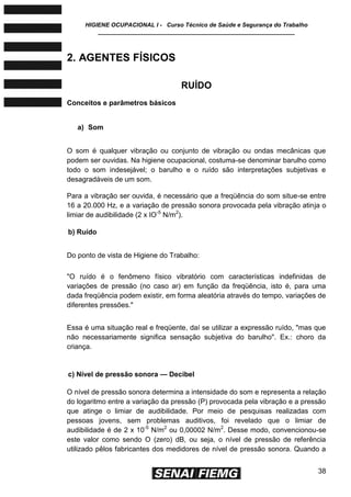 HIGIENE OCUPACIONAL I - Curso Técnico de Saúde e Segurança do Trabalho
____________________________________________________________
38
2. AGENTES FÍSICOS
RUÍDO
Conceitos e parâmetros básicos
a) Som
O som é qualquer vibração ou conjunto de vibração ou ondas mecânicas que
podem ser ouvidas. Na higiene ocupacional, costuma-se denominar barulho como
todo o som indesejável; o barulho e o ruído são interpretações subjetivas e
desagradáveis de um som.
Para a vibração ser ouvida, é necessário que a freqüência do som situe-se entre
16 a 20.000 Hz, e a variação de pressão sonora provocada pela vibração atinja o
limiar de audibilidade (2 x IO-5
N/m2
).
b) Ruído
Do ponto de vista de Higiene do Trabalho:
"O ruído é o fenômeno físico vibratório com características indefinidas de
variações de pressão (no caso ar) em função da freqüência, isto é, para uma
dada freqüência podem existir, em forma aleatória através do tempo, variações de
diferentes pressões."
Essa é uma situação real e freqüente, daí se utilizar a expressão ruído, "mas que
não necessariamente significa sensação subjetiva do barulho". Ex.: choro da
criança.
c) Nível de pressão sonora — Decibel
O nível de pressão sonora determina a intensidade do som e representa a relação
do logaritmo entre a variação da pressão (P) provocada pela vibração e a pressão
que atinge o limiar de audibilidade. Por meio de pesquisas realizadas com
pessoas jovens, sem problemas auditivos, foi revelado que o limiar de
audibilidade é de 2 x 10-5
N/m2
ou 0,00002 N/m2
. Desse modo, convencionou-se
este valor como sendo O (zero) dB, ou seja, o nível de pressão de referência
utilizado pêlos fabricantes dos medidores de nível de pressão sonora. Quando a
 