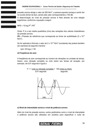 HIGIENE OCUPACIONAL I - Curso Técnico de Saúde e Segurança do Trabalho
____________________________________________________________
39
pressão sonora atinge o valor de 200 N/m2
, a pessoa exposta começa a sentir dor
no ouvido (limiar da dor), sendo este valor correspondente a 140 dB.
A determinação do nível de pressão sonora é feita através de uma relação
logarítmica, conforme a equação a seguir:
NPS = 10 log P2
/ P02
Onde: P é a raiz média quadrática (rms) das variações dos valores instantâneos
da pressão sonora.
P0 = Pressão de referência que corresponde ao limiar de audibilidade (2 x 10-5
N/m2
).
Se for aplicada à fórmula o valor de 2 x 10-3
N/m2
(constante) ela poderá também
ser expressa da seguinte maneira:
nps= 20 log p + 94
d) Freqüência do som
A freqüência do som corresponde ao número de vibrações na unidade de tempo.
Assim, uma vibração completa ou ciclo sobre seu tempo de duração, por
exemplo, de 0,01 segundo é igual a:
F = 1 ciclo ou vibração completa = 100 ciclos ou Hertz
0,01 segundo segundo
e) Nível de intensidade sonora e nível de potência sonora
Além do nível de pressão sonora, outros parâmetros como o nível de intensidade
e potência sonora são utilizados em acústica para especificar o ruído de
 