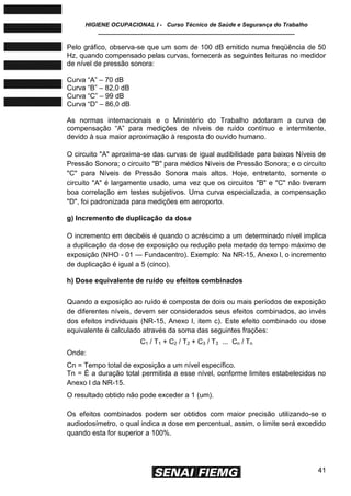 HIGIENE OCUPACIONAL I - Curso Técnico de Saúde e Segurança do Trabalho
____________________________________________________________
41
Pelo gráfico, observa-se que um som de 100 dB emitido numa freqüência de 50
Hz, quando compensado pelas curvas, fornecerá as seguintes leituras no medidor
de nível de pressão sonora:
Curva ―A‖ – 70 dB
Curva ―B‖ – 82,0 dB
Curva ―C‖ – 99 dB
Curva ―D‖ – 86,0 dB
As normas internacionais e o Ministério do Trabalho adotaram a curva de
compensação ―A‖ para medições de níveis de ruído contínuo e intermitente,
devido à sua maior aproximação à resposta do ouvido humano.
O circuito "A" aproxima-se das curvas de igual audibilidade para baixos Níveis de
Pressão Sonora; o circuito "B" para médios Níveis de Pressão Sonora; e o circuito
"C" para Níveis de Pressão Sonora mais altos. Hoje, entretanto, somente o
circuito "A" é largamente usado, uma vez que os circuitos "B" e "C" não tiveram
boa correlação em testes subjetivos. Uma curva especializada, a compensação
"D", foi padronizada para medições em aeroporto.
g) Incremento de duplicação da dose
O incremento em decibéis é quando o acréscimo a um determinado nível implica
a duplicação da dose de exposição ou redução pela metade do tempo máximo de
exposição (NHO - 01 — Fundacentro). Exemplo: Na NR-15, Anexo l, o incremento
de duplicação é igual a 5 (cinco).
h) Dose equivalente de ruído ou efeitos combinados
Quando a exposição ao ruído é composta de dois ou mais períodos de exposição
de diferentes níveis, devem ser considerados seus efeitos combinados, ao invés
dos efeitos individuais (NR-15, Anexo l, item c). Este efeito combinado ou dose
equivalente é calculado através da soma das seguintes frações:
C1 / T1 + C2 / T2 + C3 / T3 ... Cn / Tn
Onde:
Cn = Tempo total de exposição a um nível específico.
Tn = É a duração total permitida a esse nível, conforme limites estabelecidos no
Anexo l da NR-15.
O resultado obtido não pode exceder a 1 (um).
Os efeitos combinados podem ser obtidos com maior precisão utilizando-se o
audiodosímetro, o qual indica a dose em percentual, assim, o limite será excedido
quando esta for superior a 100%.
 