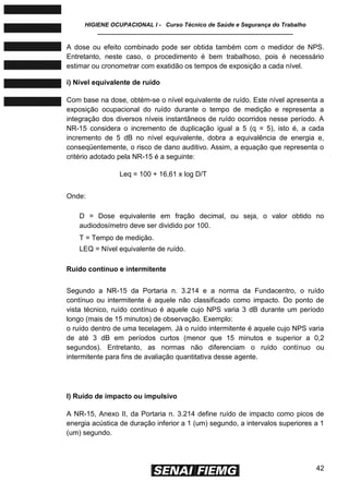 HIGIENE OCUPACIONAL I - Curso Técnico de Saúde e Segurança do Trabalho
____________________________________________________________
42
A dose ou efeito combinado pode ser obtida também com o medidor de NPS.
Entretanto, neste caso, o procedimento é bem trabalhoso, pois é necessário
estimar ou cronometrar com exatidão os tempos de exposição a cada nível.
i) Nível equivalente de ruído
Com base na dose, obtém-se o nível equivalente de ruído. Este nível apresenta a
exposição ocupacional do ruído durante o tempo de medição e representa a
integração dos diversos níveis instantâneos de ruído ocorridos nesse período. A
NR-15 considera o incremento de duplicação igual a 5 (q = 5), isto é, a cada
incremento de 5 dB no nível equivalente, dobra a equivalência de energia e,
conseqüentemente, o risco de dano auditivo. Assim, a equação que representa o
critério adotado pela NR-15 é a seguinte:
Leq = 100 + 16,61 x log D/T
Onde:
D = Dose equivalente em fração decimal, ou seja, o valor obtido no
audiodosímetro deve ser dividido por 100.
T = Tempo de medição.
LEQ = Nível equivalente de ruído.
Ruído contínuo e intermitente
Segundo a NR-15 da Portaria n. 3.214 e a norma da Fundacentro, o ruído
contínuo ou intermitente é aquele não classificado como impacto. Do ponto de
vista técnico, ruído contínuo é aquele cujo NPS varia 3 dB durante um período
longo (mais de 15 minutos) de observação. Exemplo:
o ruído dentro de uma tecelagem. Já o ruído intermitente é aquele cujo NPS varia
de até 3 dB em períodos curtos (menor que 15 minutos e superior a 0,2
segundos). Entretanto, as normas não diferenciam o ruído contínuo ou
intermitente para fins de avaliação quantitativa desse agente.
l) Ruído de impacto ou impulsivo
A NR-15, Anexo II, da Portaria n. 3.214 define ruído de impacto como picos de
energia acústica de duração inferior a 1 (um) segundo, a intervalos superiores a 1
(um) segundo.
 