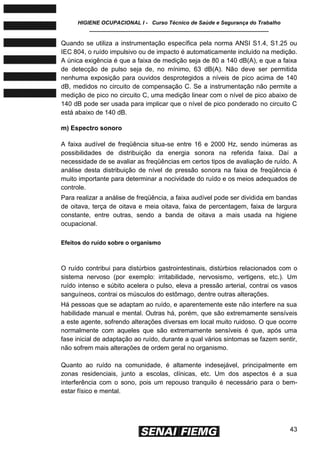 HIGIENE OCUPACIONAL I - Curso Técnico de Saúde e Segurança do Trabalho
____________________________________________________________
43
Quando se utiliza a instrumentação específica pela norma ANSI S1.4, S1.25 ou
IEC 804, o ruído impulsivo ou de impacto é automaticamente incluído na medição.
A única exigência é que a faixa de medição seja de 80 a 140 dB(A), e que a faixa
de detecção de pulso seja de, no mínimo, 63 dB(A). Não deve ser permitida
nenhuma exposição para ouvidos desprotegidos a níveis de pico acima de 140
dB, medidos no circuito de compensação C. Se a instrumentação não permite a
medição de pico no circuito C, uma medição linear com o nível de pico abaixo de
140 dB pode ser usada para implicar que o nível de pico ponderado no circuito C
está abaixo de 140 dB.
m) Espectro sonoro
A faixa audível de freqüência situa-se entre 16 e 2000 Hz, sendo inúmeras as
possibilidades de distribuição da energia sonora na referida faixa. Daí a
necessidade de se avaliar as freqüências em certos tipos de avaliação de ruído. A
análise desta distribuição de nível de pressão sonora na faixa de freqüência é
muito importante para determinar a nocividade do ruído e os meios adequados de
controle.
Para realizar a análise de freqüência, a faixa audível pode ser dividida em bandas
de oitava, terça de oitava e meia oitava, faixa de percentagem, faixa de largura
constante, entre outras, sendo a banda de oitava a mais usada na higiene
ocupacional.
Efeitos do ruído sobre o organismo
O ruído contribui para distúrbios gastrointestinais, distúrbios relacionados com o
sistema nervoso (por exemplo: irritabilidade, nervosismo, vertigens, etc.). Um
ruído intenso e súbito acelera o pulso, eleva a pressão arterial, contrai os vasos
sanguíneos, contrai os músculos do estômago, dentre outras alterações.
Há pessoas que se adaptam ao ruído, e aparentemente este não interfere na sua
habilidade manual e mental. Outras há, porém, que são extremamente sensíveis
a este agente, sofrendo alterações diversas em local muito ruidoso. O que ocorre
normalmente com aqueles que são extremamente sensíveis é que, após uma
fase inicial de adaptação ao ruído, durante a qual vários sintomas se fazem sentir,
não sofrem mais alterações de ordem geral no organismo.
Quanto ao ruído na comunidade, é altamente indesejável, principalmente em
zonas residenciais, junto a escolas, clínicas, etc. Um dos aspectos é a sua
interferência com o sono, pois um repouso tranquilo é necessário para o bem-
estar físico e mental.
 