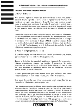 HIGIENE OCUPACIONAL I - Curso Técnico de Saúde e Segurança do Trabalho
____________________________________________________________
44
Efeitos do ruído sobre o aparelho auditivo
a) Ruptura do tímpano
Pode ocorrer a ruptura do tímpano por deslocamento de ar muito forte, como o
resultante de uma explosão, ou outros ruídos de impacto violento. A ruptura desta
membrana que separa o ouvido externo do ouvido médio é por causa da variação
brusca e relativamente acentuada de pressão. É geralmente reversível, pois o
tímpano, na maioria dos casos, cicatriza-se normalmente. A situação pode tornar-
se mais grave se houver complicações, como, por exemplo, infecção no ouvido
médio.
Quanto aos níveis que causam ruptura do tímpano, não existe um limite exalo,
pois a susceptibilidade individual é fator importante. Na maioria dos casos, níveis
de 120 dB causam uma sensação de extremo desconforto; a 130 dB há sensação
de prurido no ouvido com início de dor; e a 140 dB há distinta sensação de dor
nos ouvidos. Daí em diante pode ocorrer ruptura do tímpano, muito provável a
150 ou 160 dB. Têm havido casos raros de deslocamento dos ossículos do ouvido
médio como resultado de explosões violentas.
b) Perda de audição por trauma sonoro
A perda de audição, resultante de exposição a níveis elevados de ruído, ou seja,
por trauma sonoro, pode ser temporária ou permanente.
Quando a diminuição da capacidade auditiva ou hipoacusia for temporária, o
indivíduo gradualmente recupera sua audição. O mecanismo da surdez
temporária não é bem conhecido, é como uma fadiga auditiva. Um nível de ruído
que causa alterações na capacidade auditiva deve ser considerado como uma
possível ameaça de surdez profissional.
A surdez permanente por trauma sonoro ocorre pela destruição das células
sensoriais do órgão de corti, sendo, portanto, uma surdez de percepção.
Essa perda de audição, que é irreversível, pode atingir proporções tais que
incapacitem o indivíduo para a comunicação oral.
Pode ocorrer que um trauma violento, como o resultado de uma explosão, cause
destruição imediata das células ciliadas do órgão de corti o que, no entanto, é
extremamente raro. O mais frequente é um processo gradativo. As perdas de
audição por trauma sonoro caracterizam-se por iniciarem na faixa de frequência
entre 3000 cps e 6000 cps, mais frequentemente 4000 cps. O início de um
processo de surdez profissional pode ser constatado por meio de um exame
audiomé-trico; a perda de audição ao redor de 4000 cps aparece no audiogra-ma
com um formato característico, por isso sua denominação de "gota acústica".
 