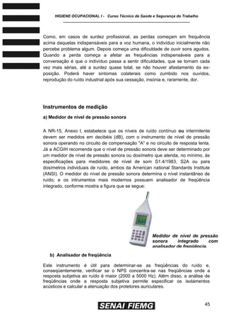 HIGIENE OCUPACIONAL I - Curso Técnico de Saúde e Segurança do Trabalho
____________________________________________________________
45
Como, em casos de surdez profissional, as perdas começam em frequência
acima daquelas indispensáveis para a voz humana, o indivíduo inicialmente não
percebe problema algum. Depois começa uma dificuldade de ouvir sons agudos.
Quando a perda começa a afetar as frequências indispensáveis para a
conversação é que o indivíduo passa a sentir dificuldades, que se tornam cada
vez mais sérias, até a surdez quase total, se não houver afastamento da ex-
posição. Poderá haver sintomas colaterais como zumbido nos ouvidos,
reprodução do ruído industrial após sua cessação, insónia e, raramente, dor.
Instrumentos de medição
a) Medidor de nível de pressão sonora
A NR-15, Anexo l, estabelece que os níveis de ruído contínuo ou intermitente
devem ser medidos em decibéis (dB), com o instrumento de nível de pressão
sonora operando no circuito de compensação "A" e no circuito de resposta lenta.
Já a ACGIH recomenda que o nível de pressão sonora deve ser determinado por
um medidor de nível de pressão sonora ou dosímetro que atenda, no mínimo, às
especificações para medidores de nível de som S1.4/1983, S2A ou para
dosímetros individuais de ruído, ambos da American national Standards Institute
(ANSI). O medidor do nível de pressão sonora determina o nível instantâneo de
ruído; e os intrumentos mais modernos possuem analisador de freqüência
integrado, conforme mostra a figura que se segue:
b) Analisador de freqüência
Este instrumento é útil para determinar-se as freqüências do ruído e,
conseqüentemente, verificar se o NPS concentra-se nas freqüências onde a
resposta subjetiva ao ruído é maior (2000 a 5000 Hz). Além disso, a análise de
freqüências onde a resposta subjetiva permite especificar os isolamentos
acústicos e calcular a atenuação dos protetores auriculares.
Medidor de nível de pressão
sonora integrado com
analisador de freqüência.
 