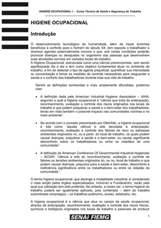 HIGIENE OCUPACIONAL I - Curso Técnico de Saúde e Segurança do Trabalho
____________________________________________________________
1
HIGIENE OCUPACIONAL
Introdução
O desenvolvimento tecnológico da humanidade, além de trazer enormes
benefícios e conforto para o homem do século XX, tem exposto o trabalhador a
diversos agentes potencialmente nocivos e que, sob certas condições poderão
provocar doenças ou desajustes no organismo das pessoas que desenvolvem
suas atividades normais em variados locais de trabalho.
A Higiene Ocupacional, estruturada como uma ciência prevencionista, vem sendo
aperfeiçoada dia a dia e tem como objetivo fundamental atuar no ambiente de
trabalho, a fim de detectar o tipo de agente prejudicial, quantificar sua intensidade
ou concentração e tomar as medidas de controle necessárias para resguardar a
saúde e o conforto dos trabalhadores durante toda sua vida de trabalho.
Dentre as definições conhecidas e mais amplamente difundidas, podemos
citar:
 A definição dada pela American Industrial Hygiene Association – AIHA,
segundo a qual a higiene ocupacional é ―ciência que trata da antecipação,
reconhecimento, avaliação e controle dos riscos originados nos locais de
trabalho e que podem prejudicar a saúde e o bem-estar dos trabalhadores,
tendo em vista também o possível impacto nas comunidades vizinhas e no
meio ambiente‖.
 De acordo com o conceito preconizado por Olishifski, a higiene ocupacional
é tida como ―aquela ciência e arte devotada à antecipação,
reconhecimento, avaliação e controle dos fatores de risco ou estresses
ambientais originados no, ou a partir, do local de trabalho, os quais podem
causar doenças, prejudicar a saúde e o bem-estar, ou causar significante
desconforto sobre os trabalhadores ou entre os cidadãos de uma
comunidade‖.
 A definição da American Conference Of Governmental Industrial Hygienists
– ACGIH: ―ciência e arte do reconhecimento, avaliação e controle de
fatores ou tensões ambientais originados do, ou no, local de trabalho e que
podem causar doenças, prejuízos para a saúde e bem-estar, desconforto e
ineficiência significativos entre os trabalhadores ou entre os cidadão da
comunidade.‖
O termo higiene ocupacional, que abrange a modalidade industrial, é considerado
o mais amplo pelos órgãos especializados, incluindo a Fundacentro, razão pela
qual sua utilização tem sido preferida. No entanto, a nosso ver, o termo higiene do
trabalho poderá ser igualmente aplicado, pois contempla – além do trabalho
subordinado (empregos) – os trabalhos autônomo, avulso, estatuário, etc.
A higiene ocupacional é a ciência que atua no campo da saúde ocupacional,
através da antecipação, reconhecimento, avaliação e controle dos riscos físicos,
químicos e biológicos originados nos locais de trabalho e passíveis de produzir
 