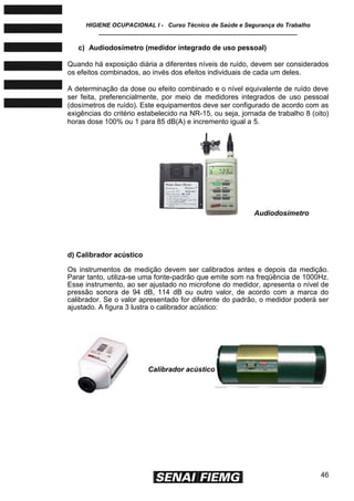 HIGIENE OCUPACIONAL I - Curso Técnico de Saúde e Segurança do Trabalho
____________________________________________________________
46
c) Audiodosímetro (medidor integrado de uso pessoal)
Quando há exposição diária a diferentes níveis de ruído, devem ser considerados
os efeitos combinados, ao invés dos efeitos individuais de cada um deles.
A determinação da dose ou efeito combinado e o nível equivalente de ruído deve
ser feita, preferencialmente, por meio de medidores integrados de uso pessoal
(dosímetros de ruído). Este equipamentos deve ser configurado de acordo com as
exigências do critério estabelecido na NR-15, ou seja, jornada de trabalho 8 (oito)
horas dose 100% ou 1 para 85 dB(A) e incremento igual a 5.
d) Calibrador acústico
Os instrumentos de medição devem ser calibrados antes e depois da medição.
Parar tanto, utiliza-se uma fonte-padrão que emite som na freqüência de 1000Hz.
Esse instrumento, ao ser ajustado no microfone do medidor, apresenta o nível de
pressão sonora de 94 dB, 114 dB ou outro valor, de acordo com a marca do
calibrador. Se o valor apresentado for diferente do padrão, o medidor poderá ser
ajustado. A figura 3 lustra o calibrador acústico:
Audiodosímetro
Calibrador acústico
 