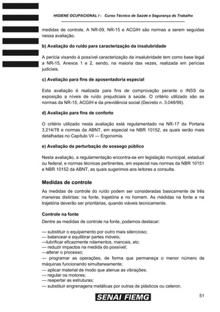 HIGIENE OCUPACIONAL I - Curso Técnico de Saúde e Segurança do Trabalho
____________________________________________________________
51
medidas de controle. A NR-09, NR-15 e ACGIH são normas a serem seguidas
nessa avaliação.
b) Avaliação do ruído para caracterização da insalubridade
A perícia visando à possível caracterização da insalubridade tem como base legal
a NR-15, Anexos 1 e 2, sendo, na maioria das vezes, realizada em perícias
judiciais.
c) Avaliação para fins de aposentadoria especial
Esta avaliação é realizada para fins de comprovação perante o INSS da
exposição a níveis de ruído prejudiciais à saúde. O critério utilizado são as
normas da NR-15, ACGIH e da previdência social (Decreto n. 3.048/99).
d) Avaliação para fins de conforto
O critério utilizado nesta avaliação está regulamentado na NR-17 da Portaria
3.214/78 e normas da ABNT, em especial na NBR 10152, as quais serão mais
detalhadas no Capítulo Vil — Ergonomia.
e) Avaliação da perturbação do sossego público
Nesta avaliação, a regulamentação encontra-se em legislação municipal, estadual
ou federal, e normas técnicas pertinentes, em especial nas normas da NBR 10151
e NBR 10152 da ABNT, as quais sugerimos aos leitores a consulta.
Medidas de controle
As medidas de controle do ruído podem ser consideradas basicamente de três
maneiras distintas: na fonte, trajetória e no homem. As medidas na fonte e na
trajetória deverão ser prioritárias, quando viáveis tecnicamente.
Controle na fonte
Dentre as medidas de controle na fonte, podemos destacar:
— substituir o equipamento por outro mais silencioso;
— balancear e equilibrar partes móveis;
—lubrificar eficazmente rolamentos, mancais, etc.
— reduzir impactos na medida do possível;
—alterar o processo;
— programar as operações, de forma que permaneça o menor número de
máquinas funcionando simultaneamente;
— aplicar material de modo que atenue as vibrações;
— regular os motores;
— reapertar as estruturas;
— substituir engrenagens metálicas por outras de plásticos ou celeron.
 