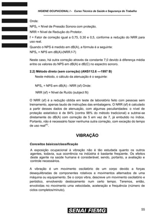HIGIENE OCUPACIONAL I - Curso Técnico de Saúde e Segurança do Trabalho
____________________________________________________________
55
Onde:
NPSc = Nível de Pressão Sonora com proteção.
NRR = Nível de Redução do Protetor.
f = Fator de correção igual a 0,75, 0,30 e 0,5, conforme a redução do NRR para
uso real.
Quando o NPS é medido em dB(A), a fórmula é a seguinte:
NPSc = NPS em dB(A)-(NRR.f-7)
Neste caso, há outra correção através da constante 7,0 devido à diferença média
entre os valores do NPS em dB(A) e dB(C) no espectro sonoro.
2.2) Método direto (sem correção) (ANS112.6 —1997 B)
Neste método, o cálculo da atenuação é o seguinte:
NPSc = NPS em dB(A) - NRR (sf) Onde:
NRR (sf) = Nível de Ruído (subject fit)
O NRR (sf) é a redução obtida em teste de laboratório feito com pessoas sem
treinamento, apenas laudo de instruções das embalagens. O NRR (sf) é calculado
a partir desses dados de atenuação, com algumas peculiaridades: o nível de
proteção estatístico é de 84% (contra 98% do método tradicional) e subtrai-se
diretamente do dB(A) com correção de 5 em vez de 7, já embutido no índice.
Portanto, não é necessário fazer nenhuma outra correção, com exceção do tempo
de uso real(4)
.
VIBRAÇÃO
Conceitos básicos/classificação
A exposição ocupacional à vibração não é tão estudada quanto os outros
agentes, todavia, sua ocorrência na indústria é bastante freqüente. Os efeitos
deste agente na saúde humana é considerável, sendo, portanto, a avaliação e
controle necessários.
A vibração é um movimento oscilatório de um corpo devido a forças
desequilibradas de componentes rotativos e movimentos alternados de uma
máquina ou equipamento. Se o corpo vibra, descreve um movimento oscilatório e
periódico, envolvendo deslocamento num certo tempo. Teremos, então,
envolvidas no movimento uma velocidade, aceleração e frequência (número de
ciclos completos/minuto).
 