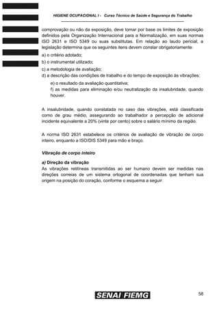 HIGIENE OCUPACIONAL I - Curso Técnico de Saúde e Segurança do Trabalho
____________________________________________________________
58
comprovação ou não da exposição, deve tomar por base os limites de exposição
definidos pela Organização Internacional para a Normalização, em suas normas
ISO 2631 e ISO 5349 ou suas substitutas. Em relação ao laudo pericial, a
legislação determina que os seguintes itens devem constar obrigatoriamente:
a) o critério adotado;
b) o instrumental utilizado;
c) a metodologia de avaliação;
d) a descrição das condições de trabalho e do tempo de exposição às vibrações;
e) o resultado da avaliação quantitativa;
f) as medidas para eliminação e/ou neutralização da insalubridade, quando
houver.
A insalubridade, quando constatada no caso das vibrações, está classificada
como de grau médio, assegurando ao trabalhador a percepção de adicional
incidente equivalente a 20% (vinte por cento) sobre o salário mínimo da região.
A norma ISO 2631 estabelece os critérios de avaliação de vibração de corpo
inteiro, enquanto a ISO/DIS 5349 para mão e braço.
Vibração de corpo inteiro
a) Direção da vibração
As vibrações retilíneas transmitidas ao ser humano devem ser medidas nas
direções correias de um sistema ortogonal de coordenadas que tenham sua
origem na posição do coração, conforme o esquema a seguir:
 