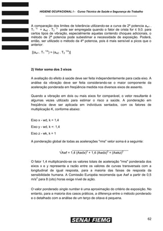 HIGIENE OCUPACIONAL I - Curso Técnico de Saúde e Segurança do Trabalho
____________________________________________________________
62
A comparação dos limites de tolerância utilizando-se a curva de 2ª potencia aw1 .
T1
½
= aw2 . T2
½
pode ser empregada quando o fator de crista for ≤ 9,0. para
certos tipos de vibração, especialmente aquelas contendo choques adicionais, o
método de 2ª potencia pode subestimar a necessidade de exposição. Poderá,
então, ser utilizado o método da 4ª potencia, pois é mais sensível a picos que o
anterior:
[(aw1 . T1
1/4
) = (aw2 . T2
1/4
)]
2) Vetor soma dos 3 eixos
A avaliação do efeito à saúde deve ser feita independentemente para cada eixo. A
análise da vibração deve ser feita considerando-se o maior componente da
aceleração ponderada em freqüência medida nos diversos eixos de assento.
Quando a vibração em dois ou mais eixos for comparável, o vetor resultante é
algumas vezes utilizado para estimar o risco a saúde. A ponderação em
freqüência deve ser aplicada em indivíduos sentados, com os fatores de
multiplicação K, conforme abaixo:
Eixo x - wd, k = 1,4
Eixo y - wd, k =: 1,4
Eixo z - wk, k = 1
A ponderação global de todas as acelerações "rms" vetor soma é a seguinte:
√Awf = 1,4 (Awdx)2
+ 1,4 (Awdx)2
+ (Awkz)2
O fator 1,4 multiplicando-se os valores totais de aceleração "rms" ponderada dos
eixos x e y representa a razão entre os valores de curvas transversais com a
longitudinal de igual resposta, para a maioria das faixas de resposta da
sensibilidade humana. A Comissão Européia recomenda que Awf a partir de 0,5
m/s2
para 8 (oito) horas exige nível de ação.
O valor ponderado single number é uma aproximação do critério de exposição. No
entanto, para a maioria dos casos práticos, a diferença entre o método ponderado
e o detalhado com a análise de um terço de oitava é pequena.
 