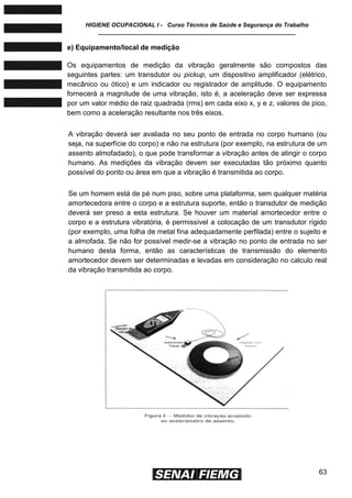 HIGIENE OCUPACIONAL I - Curso Técnico de Saúde e Segurança do Trabalho
____________________________________________________________
63
e) Equipamento/local de medição
Os equipamentos de medição da vibração geralmente são compostos das
seguintes partes: um transdutor ou pickup, um dispositivo amplificador (elétrico,
mecânico ou ótico) e um indicador ou registrador de amplitude. O equipamento
fornecerá a magnitude de uma vibração, isto é, a aceleração deve ser expressa
por um valor médio de raiz quadrada (rms) em cada eixo x, y e z, valores de pico,
bem como a aceleração resultante nos três eixos.
A vibração deverá ser avaliada no seu ponto de entrada no corpo humano (ou
seja, na superfície do corpo) e não na estrutura (por exemplo, na estrutura de um
assento almofadado), o que pode transformar a vibração antes de atingir o corpo
humano. As medições da vibração devem ser executadas tão próximo quanto
possível do ponto ou área em que a vibração é transmitida ao corpo.
Se um homem está de pé num piso, sobre uma plataforma, sem qualquer matéria
amortecedora entre o corpo e a estrutura suporte, então o transdutor de medição
deverá ser preso a esta estrutura. Se houver um material amortecedor entre o
corpo e a estrutura vibratória, é permissível a colocação de um transdutor rígido
(por exemplo, uma folha de metal fina adequadamente perfilada) entre o sujeito e
a almofada. Se não for possível medir-se a vibração no ponto de entrada no ser
humano desta forma, então as características de transmissão do elemento
amortecedor devem ser determinadas e levadas em consideração no calculo real
da vibração transmitida ao corpo.
 