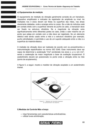HIGIENE OCUPACIONAL I - Curso Técnico de Saúde e Segurança do Trabalho
____________________________________________________________
68
e) Equipamentos de medição
O equipamento de medição da vibração geralmente consiste de um transdutor,
dispositivo amplificador e indicador de registrador de amplitude ou nível. As
medições nos 3 eixos devem ser feitas na superfície das mãos, nas áreas
claramente relatadas, onde a energia entra no corpo. Se a mão do indivíduo está
em contato direto com a superfície vibrante do punho do cabo, o transdutor deve
ser fixado na estrutura vibratória. Se a magnitude de vibração varia
significativamente entre diferentes partes do cabo, então o valor máximo de um
ponto que esteja em contato com a mão deve ser registrado. Se um elemento
elástico está sendo usado entre a mão e a estrutura vibratória (por exemplo,
punho almofadado), é permitido o uso de um suporte adequado entre a mão e a
superfície do material elástico.
A medição da vibração deve ser realizada de acordo com os procedimentos e
instrumentação especificados na norma ISO 5349. Esse instrumento deve ser
capaz de determinar a aceleração "rms" ponderada nos eixos x, y e z em m/s2
,
sendo a aceleração de maior magnitude a base da avaliação ocupacional. O
acelerômetro deverá ser posicionado no ponto onde a vibração entra na mão
(ponto de acoplamento).
A figura 5, a seguir, mostra o medidor de vibração acoplado a um acelerômetro
triaxial.
f) Medidas de Controle Mão e braço
— Usar ferramentas com características antivibratórias;
— utilizar luvas antivibração;
 