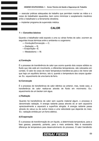 HIGIENE OCUPACIONAL I - Curso Técnico de Saúde e Segurança do Trabalho
____________________________________________________________
69
— executar práticas adequadas de trabalho que permitam manter as mãos e o
corpo do trabalhador aquecidos, bem como minimizar o acoplamento mecânico
entre o trabalhador e a ferramenta vibratória;
— implantar programa de supervisão médica.
CALOR
1 — Conceitos básicos
Quando o trabalhador está exposto a uma ou várias fontes de calor, ocorrem as
seguintes trocas térmicas entre o ambiente e o organismo:
— Condução/Convecção — C.
— Radiação — R.
—Evaporação—E.
— Metabolismo — M.
a) Condução
É o processo de transferência de calor que ocorre quando dois corpos sólidos ou
fluido que não está em movimento, a diferentes temperaturas, são colocados em
contato. O calor do corpo de maior temperatura transfere-se para o de menor até
que haja um equilíbrio térmico, isto é, quando a temperatura dos corpos igualar-
se. Ex.: aquecimento de uma barra de ferro.
b) Convecção
É o processo de transferência de calor idêntico ao anterior, mas, neste caso, a
transferência de calor realiza-se através de fluido em movimento. Ex.:
aquecimento de um becker com água.
c) Radiação
Quando há transferência de calor sem suporte material algum, o processo é
denominado radiação. A energia radiante passa através do ar sem aquecê-lo
apreciavelmente e aquecerá a superfície atingida. A energia radiante passa
através do vácuo ou de outros meios a uma velocidade que depende do meio.
Ex.: radiação emitida por um forno elétrico.
d) Evaporação
É o processo de transformação de um líquido, a determinada temperatura, para a
fase gasosa, passando, portanto, para o meio ambiente. Não é necessário
diferença de temperatura para desenvolvimento do processo. O calor transferido
 