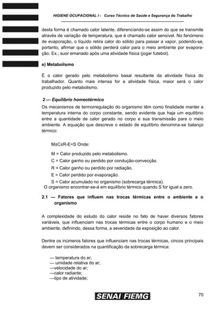 HIGIENE OCUPACIONAL I - Curso Técnico de Saúde e Segurança do Trabalho
____________________________________________________________
70
desta forma é chamado calor latente, diferenciando-se assim do que se transmite
através de variação de temperatura, que é chamado calor sensível. No fenómeno
de evaporação, o líquido retira calor do sólido para passar a vapor, podendo-se,
portanto, afirmar que o sólido perderá calor para o meio ambiente por evapora-
ção. Ex.; suor emanado após uma atividade física (jogar futebol).
e) Metabolismo
É o calor gerado pelo metabolismo basal resultante da atividade física do
trabalhador. Quanto mais intensa for a atividade física, maior será o calor
produzido pelo metabolismo.
2 — Equilíbrio homeotérmico
Os mecanismos de termorregulação do organismo têm como finalidade manter a
temperatura interna do corpo constante, sendo evidente que haja um equilíbrio
entre a quantidade de calor gerado no corpo e sua transmissão para o meio
ambiente. A equação que descreve o estado de equilíbrio denomina-se balanço
térmico:
M±C±R-E=S Onde:
M = Calor produzido pelo metabolismo.
C = Calor ganho ou perdido por condução-convecção.
R = Calor ganho ou perdido por radiação.
E = Calor perdido por evaporação.
S = Calor acumulado no organismo (sobrecarga térmica).
O organismo encontrar-se-á em equilíbrio térmico quando S for igual a zero.
2.1 — Fatores que influem nas trocas térmicas entre o ambiente e o
organismo
A complexidade do estudo do calor reside no fato de haver diversos fatores
variáveis, que influenciam nas trocas térmicas entre o corpo humano e o meio
ambiente, definindo, dessa forma, a severidade da exposição ao calor.
Dentre os inúmeros fatores que influenciam nas trocas térmicas, cincos principais
devem ser considerados na quantificação da sobrecarga térmica:
— temperatura do ar;
— umidade relativa do ar;
—velocidade do ar;
—calor radiante;
—tipo de atividade;
 