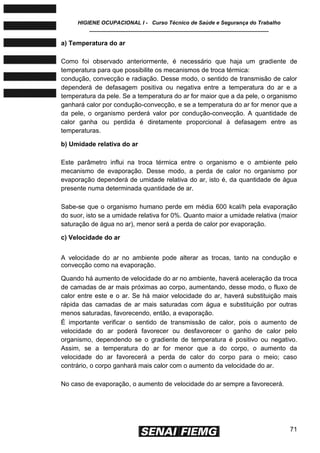 HIGIENE OCUPACIONAL I - Curso Técnico de Saúde e Segurança do Trabalho
____________________________________________________________
71
a) Temperatura do ar
Como foi observado anteriormente, é necessário que haja um gradiente de
temperatura para que possibilite os mecanismos de troca térmica:
condução, convecção e radiação. Desse modo, o sentido de transmisão de calor
dependerá de defasagem positiva ou negativa entre a temperatura do ar e a
temperatura da pele. Se a temperatura do ar for maior que a da pele, o organismo
ganhará calor por condução-convecção, e se a temperatura do ar for menor que a
da pele, o organismo perderá valor por condução-convecção. A quantidade de
calor ganha ou perdida é diretamente proporcional à defasagem entre as
temperaturas.
b) Umidade relativa do ar
Este parâmetro influi na troca térmica entre o organismo e o ambiente pelo
mecanismo de evaporação. Desse modo, a perda de calor no organismo por
evaporação dependerá de umidade relativa do ar, isto é, da quantidade de água
presente numa determinada quantidade de ar.
Sabe-se que o organismo humano perde em média 600 kcal/h pela evaporação
do suor, isto se a umidade relativa for 0%. Quanto maior a umidade relativa (maior
saturação de água no ar), menor será a perda de calor por evaporação.
c) Velocidade do ar
A velocidade do ar no ambiente pode alterar as trocas, tanto na condução e
convecção como na evaporação.
Quando há aumento de velocidade do ar no ambiente, haverá aceleração da troca
de camadas de ar mais próximas ao corpo, aumentando, desse modo, o fluxo de
calor entre este e o ar. Se há maior velocidade do ar, haverá substituição mais
rápida das camadas de ar mais saturadas com água e substituição por outras
menos saturadas, favorecendo, então, a evaporação.
É importante verificar o sentido de transmissão de calor, pois o aumento de
velocidade do ar poderá favorecer ou desfavorecer o ganho de calor pelo
organismo, dependendo se o gradiente de temperatura é positivo ou negativo.
Assim, se a temperatura do ar for menor que a do corpo, o aumento da
velocidade do ar favorecerá a perda de calor do corpo para o meio; caso
contrário, o corpo ganhará mais calor com o aumento da velocidade do ar.
No caso de evaporação, o aumento de velocidade do ar sempre a favorecerá.
 