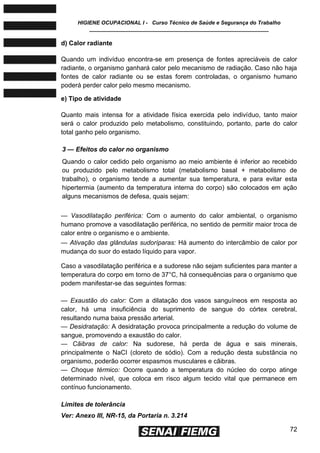 HIGIENE OCUPACIONAL I - Curso Técnico de Saúde e Segurança do Trabalho
____________________________________________________________
72
d) Calor radiante
Quando um indivíduo encontra-se em presença de fontes apreciáveis de calor
radiante, o organismo ganhará calor pelo mecanismo de radiação. Caso não haja
fontes de calor radiante ou se estas forem controladas, o organismo humano
poderá perder calor pelo mesmo mecanismo.
e) Tipo de atividade
Quanto mais intensa for a atividade física exercida pelo indivíduo, tanto maior
será o calor produzido pelo metabolismo, constituindo, portanto, parte do calor
total ganho pelo organismo.
3 — Efeitos do calor no organismo
Quando o calor cedido pelo organismo ao meio ambiente é inferior ao recebido
ou produzido pelo metabolismo total (metabolismo basal + metabolismo de
trabalho), o organismo tende a aumentar sua temperatura, e para evitar esta
hipertermia (aumento da temperatura interna do corpo) são colocados em ação
alguns mecanismos de defesa, quais sejam:
— Vasodilatação periférica: Com o aumento do calor ambiental, o organismo
humano promove a vasodilatação periférica, no sentido de permitir maior troca de
calor entre o organismo e o ambiente.
— Ativação das glândulas sudoríparas: Há aumento do intercâmbio de calor por
mudança do suor do estado líquido para vapor.
Caso a vasodilatação periférica e a sudorese não sejam suficientes para manter a
temperatura do corpo em torno de 37°C, há consequências para o organismo que
podem manifestar-se das seguintes formas:
— Exaustão do calor: Com a dilatação dos vasos sanguíneos em resposta ao
calor, há uma insuficiência do suprimento de sangue do córtex cerebral,
resultando numa baixa pressão arterial.
— Desidratação: A desidratação provoca principalmente a redução do volume de
sangue, promovendo a exaustão do calor.
— Cãibras de calor: Na sudorese, há perda de água e sais minerais,
principalmente o NaCI (cloreto de sódio). Com a redução desta substância no
organismo, poderão ocorrer espasmos musculares e cãibras.
— Choque térmico: Ocorre quando a temperatura do núcleo do corpo atinge
determinado nível, que coloca em risco algum tecido vital que permanece em
contínuo funcionamento.
Limites de tolerância
Ver: Anexo III, NR-15, da Portaria n. 3.214
 