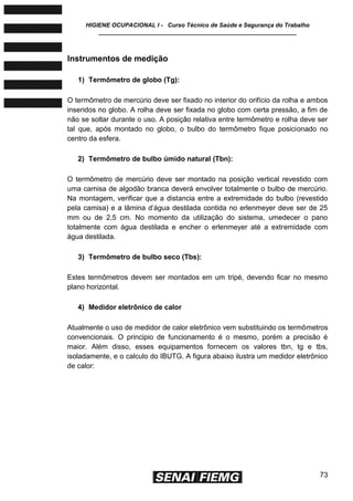 HIGIENE OCUPACIONAL I - Curso Técnico de Saúde e Segurança do Trabalho
____________________________________________________________
73
Instrumentos de medição
1) Termômetro de globo (Tg):
O termômetro de mercúrio deve ser fixado no interior do orifício da rolha e ambos
inseridos no globo. A rolha deve ser fixada no globo com certa pressão, a fim de
não se soltar durante o uso. A posição relativa entre termômetro e rolha deve ser
tal que, após montado no globo, o bulbo do termômetro fique posicionado no
centro da esfera.
2) Termômetro de bulbo úmido natural (Tbn):
O termômetro de mercúrio deve ser montado na posição vertical revestido com
uma camisa de algodão branca deverá envolver totalmente o bulbo de mercúrio.
Na montagem, verificar que a distancia entre a extremidade do bulbo (revestido
pela camisa) e a lâmina d’água destilada contida no erlenmeyer deve ser de 25
mm ou de 2,5 cm. No momento da utilização do sistema, umedecer o pano
totalmente com água destilada e encher o erlenmeyer até a extremidade com
água destilada.
3) Termômetro de bulbo seco (Tbs):
Estes termômetros devem ser montados em um tripé, devendo ficar no mesmo
plano horizontal.
4) Medidor eletrônico de calor
Atualmente o uso de medidor de calor eletrônico vem substituindo os termômetros
convencionais. O principio de funcionamento é o mesmo, porém a precisão é
maior. Além disso, esses equipamentos fornecem os valores tbn, tg e tbs,
isoladamente, e o calculo do IBUTG. A figura abaixo ilustra um medidor eletrônico
de calor:
 