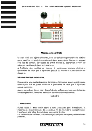 HIGIENE OCUPACIONAL I - Curso Técnico de Saúde e Segurança do Trabalho
____________________________________________________________
74
Medidas de controle
O calor, como todo agente ambiental, deve ser controlado primeiramente na fonte
ou na trajetória, constituindo medidas aplicáveis ao ambiente. Não sendo possível
este tipo de controle, por razões de ordem técnica ou económica, devem ser
adotadas medidas aplicáveis ao trabalhador.
A finalidade das medidas de controle é, obviamente, procurar diminuir a
quantidade de calor que o organismo produz ou recebe e a possibilidade de
dissipá-lo.
Medidas relativas ao ambiente
É necessária uma avaliação precisa de todos os fatores que atuam na sobrecarga
térmica para que se possa minimizar a quantidade de calor que o organismo
produz ou recebe.
Assim, as medidas devem visar, de preferência, ao fator que mais contribui para a
sobrecarga térmica, conforme a equação do equilíbrio homeotérmico:
M±C±R=E
1) Metabolismo
Muitas vezes é difícil influir sobre o calor produzido pelo metabolismo. A
mecanização (automatização) da operação, a fim de minimizar o esforço físico do
trabalhador, acarreta a diminuição da sobrecarga térmica.
Em determinadas situações, a automatização completa das operações eliminará o
problema.
 