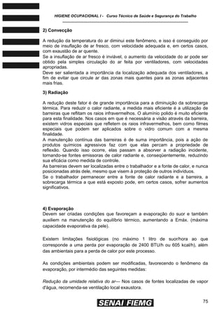 HIGIENE OCUPACIONAL I - Curso Técnico de Saúde e Segurança do Trabalho
____________________________________________________________
75
2) Convecção
A redução da temperatura do ar diminui este fenômeno, e isso é conseguido por
meio de insuflação de ar fresco, com velocidade adequada e, em certos casos,
com exaustão de ar quente.
Se a insuflação de ar fresco é inviável, o aumento da velocidade do ar pode ser
obtido pela simples circulação do ar feita por ventiladores, com velocidades
apropriadas.
Deve ser salientada a importância da localização adequada dos ventiladores, a
fim de evitar que circule ar das zonas mais quentes para as zonas adjacentes
mais frias.
3) Radiação
A redução deste fator é de grande importância para a diminuição da sobrecarga
térmica. Para reduzir o calor radiante, a medida mais eficiente é a utilização de
barreiras que reflitam os raios infravermelhos. O alumínio polido é muito eficiente
para esta finalidade. Nos casos em que é necessária a visão através da barreira,
existem vidros especiais que refletem os raios infravermelhos, bem como filmes
especiais que podem ser aplicados sobre o vidro comum com a mesma
finalidade.
A manutenção contínua das barreiras é de suma importância, pois a ação de
produtos químicos agressivos faz com que elas percam a propriedade de
reflexão. Quando isso ocorre, elas passam a absorver a radiação incidente,
tornando-se fontes emissoras de calor radiante e, conseqüentemente, reduzindo
sua eficácia como medida de controle.
As barreiras devem ser localizadas entre o trabalhador e a fonte de calor, e nunca
posicionadas atrás dele, mesmo que visem à proteção de outros indivíduos.
Se o trabalhador permanecer entre a fonte de calor radiante e a barreira, a
sobrecarga térmica a que está exposto pode, em certos casos, sofrer aumentos
significativos.
4) Evaporação
Devem ser criadas condições que favoreçam a evaporação do suor e também
auxiliem na manutenção do equilíbrio térmico, aumentando a Emáx. (máxima
capacidade evaporativa da pele).
Existem limitações fisiológicas (no máximo 1 litro de suor/hora ao que
corresponde a uma perda por evaporação de 2400 BTU/h ou 605 kcal/h), além
das ambientais para a perda de calor por este processo.
As condições ambientais podem ser modificadas, favorecendo o fenômeno da
evaporação, por intermédio das seguintes medidas:
Redução da umidade relativa do ar— Nos casos de fontes localizadas de vapor
d'água, recomenda-se ventilação local exaustora.
 