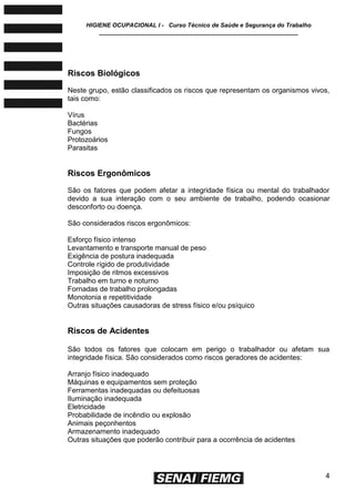 HIGIENE OCUPACIONAL I - Curso Técnico de Saúde e Segurança do Trabalho
____________________________________________________________
4
Riscos Biológicos
Neste grupo, estão classificados os riscos que representam os organismos vivos,
tais como:
Vírus
Bactérias
Fungos
Protozoários
Parasitas
Riscos Ergonômicos
São os fatores que podem afetar a integridade física ou mental do trabalhador
devido a sua interação com o seu ambiente de trabalho, podendo ocasionar
desconforto ou doença.
São considerados riscos ergonômicos:
Esforço físico intenso
Levantamento e transporte manual de peso
Exigência de postura inadequada
Controle rígido de produtividade
Imposição de ritmos excessivos
Trabalho em turno e noturno
Fornadas de trabalho prolongadas
Monotonia e repetitividade
Outras situações causadoras de stress físico e/ou psíquico
Riscos de Acidentes
São todos os fatores que colocam em perigo o trabalhador ou afetam sua
integridade física. São considerados como riscos geradores de acidentes:
Arranjo físico inadequado
Máquinas e equipamentos sem proteção
Ferramentas inadequadas ou defeituosas
Iluminação inadequada
Eletricidade
Probabilidade de incêndio ou explosão
Animais peçonhentos
Armazenamento inadequado
Outras situações que poderão contribuir para a ocorrência de acidentes
 