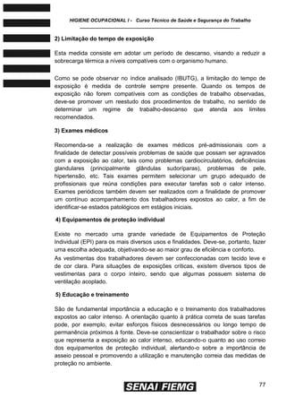 HIGIENE OCUPACIONAL I - Curso Técnico de Saúde e Segurança do Trabalho
____________________________________________________________
77
2) Limitação do tempo de exposição
Esta medida consiste em adotar um período de descanso, visando a reduzir a
sobrecarga térmica a níveis compatíveis com o organismo humano.
Como se pode observar no índice analisado (IBUTG), a limitação do tempo de
exposição é medida de controle sempre presente. Quando os tempos de
exposição não forem compatíveis com as condições de trabalho observadas,
deve-se promover um reestudo dos procedimentos de trabalho, no sentido de
determinar um regime de trabalho-descanso que atenda aos limites
recomendados.
3) Exames médicos
Recomenda-se a realização de exames médicos pré-admissionais com a
finalidade de detectar possíveis problemas de saúde que possam ser agravados
com a exposição ao calor, tais como problemas cardiocirculatórios, deficiências
glandulares (principalmente glândulas sudoríparas), problemas de pele,
hipertensão, etc. Tais exames permitem selecionar um grupo adequado de
profissionais que reúna condições para executar tarefas sob o calor intenso.
Exames periódicos também devem ser realizados com a finalidade de promover
um contínuo acompanhamento dos trabalhadores expostos ao calor, a fim de
identificar-se estados patológicos em estágios iniciais.
4) Equipamentos de proteção individual
Existe no mercado uma grande variedade de Equipamentos de Proteção
Individual (EPI) para os mais diversos usos e finalidades. Deve-se, portanto, fazer
uma escolha adequada, objetivando-se ao maior grau de eficiência e conforto.
As vestimentas dos trabalhadores devem ser confeccionadas com tecido leve e
de cor clara. Para situações de exposições críticas, existem diversos tipos de
vestimentas para o corpo inteiro, sendo que algumas possuem sistema de
ventilação acoplado.
5) Educação e treinamento
São de fundamental importância a educação e o treinamento dos trabalhadores
expostos ao calor intenso. A orientação quanto à prática correta de suas tarefas
pode, por exemplo, evitar esforços físicos desnecessários ou longo tempo de
permanência próximos à fonte. Deve-se conscientizar o trabalhador sobre o risco
que representa a exposição ao calor intenso, educando-o quanto ao uso correio
dos equipamentos de proteção individual, alertando-o sobre a importância de
asseio pessoal e promovendo a utilização e manutenção correia das medidas de
proteção no ambiente.
 