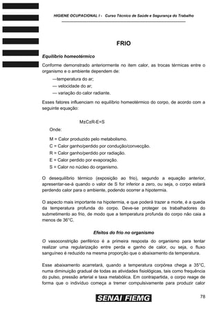 HIGIENE OCUPACIONAL I - Curso Técnico de Saúde e Segurança do Trabalho
____________________________________________________________
78
FRIO
Equilíbrio homeotérmico
Conforme demonstrado anteriormente no item calor, as trocas térmicas entre o
organismo e o ambiente dependem de:
—temperatura do ar;
— velocidade do ar;
— variação do calor radiante.
Esses fatores influenciam no equilíbrio homeotérmico do corpo, de acordo com a
seguinte equação:
M±C±R-E=S
Onde:
M = Calor produzido pelo metabolismo.
C = Calor ganho/perdido por condução/convecção.
R = Calor ganho/perdido por radiação.
E = Calor perdido por evaporação.
S = Calor no núcleo do organismo.
O desequilíbrio térmico (exposição ao frio), segundo a equação anterior,
apresentar-se-á quando o valor de S for inferior a zero, ou seja, o corpo estará
perdendo calor para o ambiente, podendo ocorrer a hipotermia.
O aspecto mais importante na hipotermia, e que poderá trazer a morte, é a queda
da temperatura profunda do corpo. Deve-se proteger os trabalhadores do
submetimento ao frio, de modo que a temperatura profunda do corpo não caia a
menos de 36°C.
Efeitos do frio no organismo
O vasoconstrição periférico é a primeira resposta do organismo para tentar
realizar uma regularização entre perda e ganho de calor, ou seja, o fluxo
sanguíneo é reduzido na mesma proporção que o abaixamento da temperatura.
Esse abaixamento acarretará, quando a temperatura corpórea chega a 35°C,
numa diminuição gradual de todas as atividades fisiológicas, tais como frequência
do pulso, pressão arterial e taxa metabólica. Em contrapartida, o corpo reage de
forma que o indivíduo começa a tremer compulsivamente para produzir calor
 