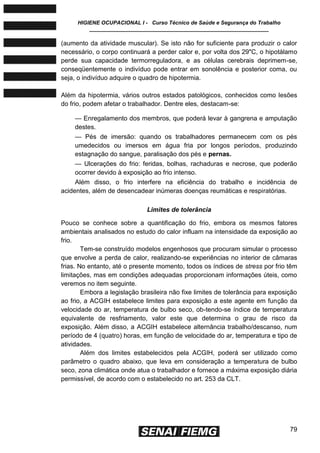 HIGIENE OCUPACIONAL I - Curso Técnico de Saúde e Segurança do Trabalho
____________________________________________________________
79
(aumento da atividade muscular). Se isto não for suficiente para produzir o calor
necessário, o corpo continuará a perder calor e, por volta dos 29"C, o hipotálamo
perde sua capacidade termorreguladora, e as células cerebrais deprimem-se,
conseqüentemente o indivíduo pode entrar em sonolência e posterior coma, ou
seja, o indivíduo adquire o quadro de hipotermia.
Além da hipotermia, vários outros estados patológicos, conhecidos como lesões
do frio, podem afetar o trabalhador. Dentre eles, destacam-se:
— Enregalamento dos membros, que poderá levar à gangrena e amputação
destes.
— Pés de imersão: quando os trabalhadores permanecem com os pés
umedecidos ou imersos em água fria por longos períodos, produzindo
estagnação do sangue, paralisação dos pés e pernas.
— Ulcerações do frio: feridas, bolhas, rachaduras e necrose, que poderão
ocorrer devido à exposição ao frio intenso.
Além disso, o frio interfere na eficiência do trabalho e incidência de
acidentes, além de desencadear inúmeras doenças reumáticas e respiratórias.
Limites de tolerância
Pouco se conhece sobre a quantificação do frio, embora os mesmos fatores
ambientais analisados no estudo do calor influam na intensidade da exposição ao
frio.
Tem-se construído modelos engenhosos que procuram simular o processo
que envolve a perda de calor, realizando-se experiências no interior de câmaras
frias. No entanto, até o presente momento, todos os índices de stress por frio têm
limitações, mas em condições adequadas proporcionam informações úteis, como
veremos no item seguinte.
Embora a legislação brasileira não fixe limites de tolerância para exposição
ao frio, a ACGIH estabelece limites para exposição a este agente em função da
velocidade do ar, temperatura de bulbo seco, ob-tendo-se índice de temperatura
equivalente de resfriamento, valor este que determina o grau de risco da
exposição. Além disso, a ACGIH estabelece alternância trabalho/descanso, num
período de 4 (quatro) horas, em função de velocidade do ar, temperatura e tipo de
atividades.
Além dos limites estabelecidos pela ACGIH, poderá ser utilizado como
parâmetro o quadro abaixo, que leva em consideração a temperatura de bulbo
seco, zona climática onde atua o trabalhador e fornece a máxima exposição diária
permissível, de acordo com o estabelecido no art. 253 da CLT.
 