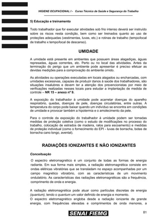 HIGIENE OCUPACIONAL I - Curso Técnico de Saúde e Segurança do Trabalho
____________________________________________________________
81
5) Educação e treinamento
Todo trabalhador que for executar atividades sob frio intenso deverá ser instruído
sobre os riscos nesta condição, bem como ser treinados quanto ao uso de
proteções adequadas (vestimentas, luvas, etc.) e rotinas de trabalho (tempo/local
de trabalho x tempo/local de descanso).
UMIDADE
A umidade está presente em ambientes que possuem áreas alagadiças, águas
represadas, águas correntes, etc. Perto ou no local das atividades. Antes da
terminação do perigo que um ambiente pode apresentar é preciso efetuar as
devidas medições para a comprovação do ambiente úmido.
As atividades ou operações executadas em locais alagados ou encharcadas, com
umidades excessivas, capazes de produzir danos à saúde dos trabalhadores, são
situações insalubres e devem ter a atenção dos prevencionistas por meio de
verificações realizadas nesses locais para estudar a implantação de medida de
controle – NR 15 – anexo nº 9.
A exposição do trabalhador à umidade pode acarretar doenças do aparelho
respiratório, quedas, doenças de pele, doenças circulatórias, entre outras. A
temperatura do corpo pode baixar quando um indivíduo se encontra em condições
de umidade e provocar também a hipotermia e o amolecimento da pele.
Para o controle da exposição do trabalhador à umidade podem ser tomadas
medidas de proteção coletiva (como o estudo de modificações no processo do
trabalho, colocação de estrados de madeira, ralos para escoamento) e medidas
de proteção individual (como o fornecimento do EPI - luvas de borracha, botas de
borracha cano longo, avental).
RADIAÇÕES IONIZANTES E NÃO IONIZANTES
Conceituação
O espectro eletromagnético é um conjunto de todas as formas de energia
radiante. Em sua forma mais simples, a radiação eletromagnética consiste em
ondas elétricas vibratórias que se transladam no espaço acompanhadas por um
campo magnético vibratório, com as características de um movimento
ondulatório. As características das radiações eletromagnéticas são a frequência,
comprimento de onda e energia.
A radiação eletromagnética pode atuar como partículas discretas de energia
(quantum), tendo o quantum um valor definido de energia e momento.
O espectro eletromagnético engloba desde a radiação ionizante de grande
energia, com frequências elevadas e comprimentos de onda menores, a
 