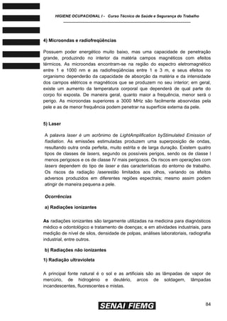 HIGIENE OCUPACIONAL I - Curso Técnico de Saúde e Segurança do Trabalho
____________________________________________________________
84
4) Microondas e radiofreqüências
Possuem poder energético muito baixo, mas uma capacidade de penetração
grande, produzindo no interior da matéria campos magnéticos com efeitos
térmicos. As microondas encontram-se na região do espectro eletromagnético
entre 1 e 1000 nm e as radiofreqüências entre 1 e 3 m, e seus efeitos no
organismo dependerão da capacidade de absorção da matéria e da intensidade
dos campos elétricos e magnéticos que se produzem no seu interior; em geral,
existe um aumento da temperatura corporal que dependerá de qual parte do
corpo foi exposta. De maneira geral, quanto maior a frequência, menor será o
perigo. As microondas superiores a 3000 MHz são facilmente absorvidas pela
pele e as de menor frequência podem penetrar na superfície externa da pele.
5) Laser
A palavra laser é um acrônimo de LightAmplification byStimulated Emission of
fíadiation. As emissões estimuladas produzem uma superposição de ondas,
resultando outra onda perfeita, muito estrita e de larga duração. Existem quatro
tipos de classes de lasers, segundo os possíveis perigos, sendo os de classe l
menos perigosos e os de classe IV mais perigosos. Os riscos em operações com
lasers dependem do tipo de laser e das características do entorno de trabalho.
Os riscos da radiação /aserestão limitados aos olhos, variando os efeitos
adversos produzidos em diferentes regiões espectrais; mesmo assim podem
atingir de maneira pequena a pele.
Ocorrências
a) Radiações ionizantes
As radiações ionizantes são largamente utilizadas na medicina para diagnósticos
médico e odontológico e tratamento de doenças; e em atividades industriais, para
medição de nível de silos, densidade de polpas, análises laboratoriais, radiografia
industrial, entre outros.
b) Radiações não ionizantes
1) Radiação ultravioleta
A principal fonte natural é o sol e as artificiais são as lâmpadas de vapor de
mercúrio, de hidrogénio e deutério, arcos de soldagem, lâmpadas
incandescentes, fluorescentes e mistas.
 